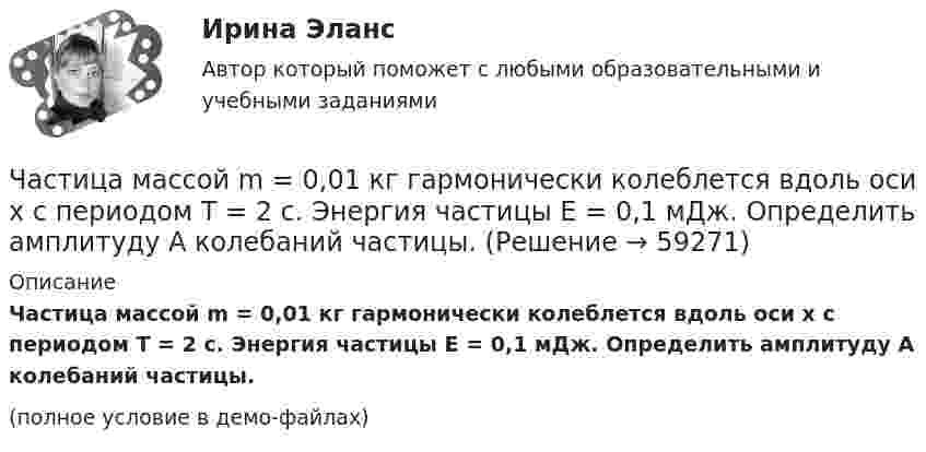     
            Описание
            Частица массой m = 0,01 кг гармонически колеблется вдоль оси x с периодом T = 2 с. Энергия частицы E = 0,1 мДж. Определить амплитуду A колебаний частицы.(полное условие в демо-файлах)   
            
            
            Частица массой 6,68*10–27 кг локализована в области размером 1,09 нм Оценить кинетическую энергию частицы, при которой ей относительная неопределенность равна 3%.Частица массой m = 0,01 кг гармонически колеблется вдоль оси x с периодом T = 2 с. Энергия частицы E = 0,1 мДж. Определить амплитуду A колебаний частицы.Частица массой m1= 10-24 г имеет кинетическую энергию T1=9 нДж. В результате упругого столкновения с покоящейся частицей массой m2=4 10-24г она сообщает ей кинетическую энергию T2=5 нДж. Определить угол  Частица массой m1 = 10-25 кг обладает импульсом p1 = 5·10-20 кг·м/с. Определить, какой максимальный импульс p`2 может передать эта частица, сталкиваясь упруго с частицей массой m2 = 4·10-25 кг, которая до соударения покоилась.Частица массой m1 = 1 г, двигавшаяся со скоростью u1 = Ai + Bj (A = 3 м/с; B = – 2 м/с), испытала абсолютно неупругое столкновение с другой частицей, масса которой m2 = 2 г, а скорость u2 = Ci + Dj (C = 4 м/с; D = – 6 м/с).Частица массой m = 30·10-3 кг совершает колебания по закону  x = 7,0·10-2 sin3,5t, м.  Определить максимальное значение возвращающей силы и кинетической энергииЧастица массой m = 50 г совершает колебания, уравнение которых имеет вид  x = A coswt,  где A = 10 см и w = 5 c-1. Найти силу Fx, действующую на частицу в положении её наибольшего смещения.Частица из состояния покоя начала двигаться по дуге окружности радиуса R = 1 м с угловой скоростью, модуль которой зависит от времени по закону  w = A · t/t.  Найти отношение нормального и тангенциального ускорения частицы через время t = 1 сЧастица из состояния покоя начала двигаться по дуге окружности радиуса R=1 м с угловой скоростью, модуль которой зависит от времени по закону w(t)=A*t/T. Найти отношение нормального и тангенциального ускорения частицы через время t=1 с, если T=1 с,Частица из состояния покоя начала двигаться по дуге окружности радиуса R = 1 м с угловым ускорением, которое зависит от времени по закону  Найти линейную скорость частицы через время t = 1 с, если t = 1 с.Частица из состояния покоя начала двигаться по дуге окружности радиуса R = 1 м так, что угол поворота зависит от времени по закону  Найти нормальное ускорение частицы через время t = 1 с, если t = 1 с.Частица из состояния покоя начала двигаться по дуге окружности радиуса R = 1 м так, что угол поворота зависит от времени по закону  Найти тангенциальное ускорение частицы через время t = 1 с,Частица из состояния покоя начала двигаться по дуге окружности радиуса R = 1 м так, что угол поворота зависит от времени по закону  Найти тангенциальное ускорение частицы через время t = 1 с,Частица, имеющая заряд ядра 20 и электронную формулу 1s22s22p63s23p6, – это …