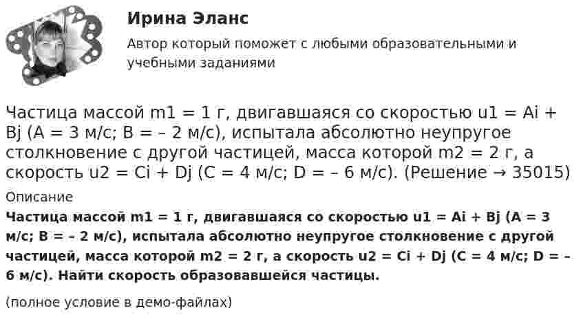     
          Описание
          Частица массой m1 = 1 г, двигавшаяся со скоростью u1 = Ai + Bj (A = 3 м/с; B = – 2 м/с), испытала абсолютно неупругое столкновение с другой частицей, масса которой m2 = 2 г, а скорость u2 = Ci + Dj (C = 4 м/с; D = – 6 м/с). Найти скорость образовавшейся частицы.(полное условие в демо-файлах)  
            
            
            Частица массой m1 = 10-25 кг обладает импульсом p1 = 5·10-20 кг·м/с. Определить, какой максимальный импульс p`2 может передать эта частица, сталкиваясь упруго с частицей массой m2 = 4·10-25 кг, которая до соударения покоилась.Частица массой m1 = 1 г, двигавшаяся со скоростью u1 = Ai + Bj (A = 3 м/с; B = – 2 м/с), испытала абсолютно неупругое столкновение с другой частицей, масса которой m2 = 2 г, а скорость u2 = Ci + Dj (C = 4 м/с; D = – 6 м/с).Частица массой m = 30·10-3 кг совершает колебания по закону  x = 7,0·10-2 sin3,5t, м.  Определить максимальное значение возвращающей силы и кинетической энергииЧастица массой m = 50 г совершает колебания, уравнение которых имеет вид  x = A coswt,  где A = 10 см и w = 5 c-1. Найти силу Fx, действующую на частицу в положении её наибольшего смещения.Частица массой m движется под действием силы  Fx = 10 cos(pt).  Определить зависимость координаты x от времени, если в момент времени t = 0; x(0) = 0 и ux(0) = 0.Частица массой m движется со скоростью u. Определить работу сил сопротивления движению за промежуток времени, в течение которого скорость частицы уменьшилась в три раза.  m = 2,2·10-3 кг, u = 1,2·102 м/с.Частица массой m совершает колебания по закону  x = A sinwt.             Определить максимальное значение возвращающей силы и кинетической энергии.  m = 60·10-3 кг, A = 9,0·10-2 м, w = 2,5 с-1.Частица из состояния покоя начала двигаться по дуге окружности радиуса R = 1 м так, что угол поворота зависит от времени по закону  Найти нормальное ускорение частицы через время t = 1 с, если t = 1 с.Частица из состояния покоя начала двигаться по дуге окружности радиуса R = 1 м так, что угол поворота зависит от времени по закону  Найти тангенциальное ускорение частицы через время t = 1 с,Частица из состояния покоя начала двигаться по дуге окружности радиуса R = 1 м так, что угол поворота зависит от времени по закону  Найти тангенциальное ускорение частицы через время t = 1 с,Частица, имеющая заряд ядра 20 и электронную формулу 1s22s22p63s23p6, – это …Частица, имеющая заряд ядра 9 и электронную формулу 1s22s22p6, – это …Частица массой 6,68*10–27 кг локализована в области размером 1,09 нм Оценить кинетическую энергию частицы, при которой ей относительная неопределенность равна 3%.Частица массой m = 0,01 кг гармонически колеблется вдоль оси x с периодом T = 2 с. Энергия частицы E = 0,1 мДж. Определить амплитуду A колебаний частицы.