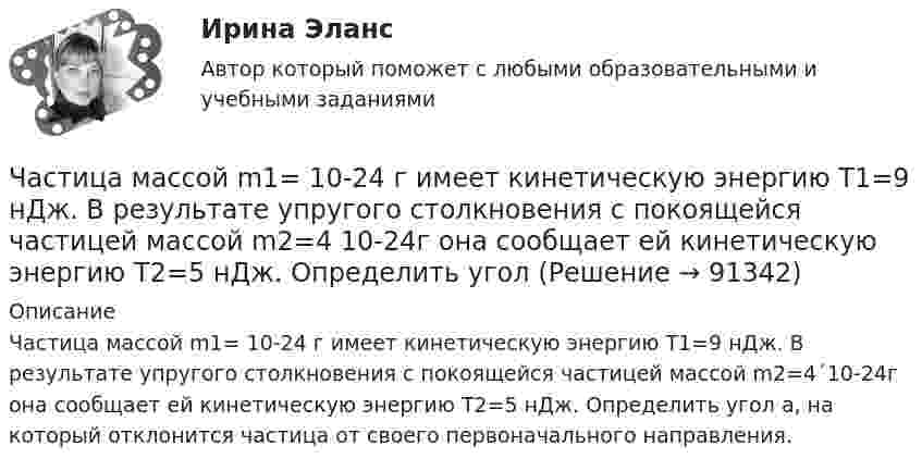      
            Описание
            Частица массой m1= 10-24 г имеет кинетическую энергию T1=9 нДж. В результате упругого столкновения с покоящейся частицей массой m2=4´10-24г она сообщает ей кинетическую энергию T2=5 нДж. Определить угол a, на который отклонится частица от своего первоначального направления.   
            
            
            Частица массой m = 0,01 кг гармонически колеблется вдоль оси x с периодом T = 2 с. Энергия частицы E = 0,1 мДж. Определить амплитуду A колебаний частицы.Частица массой m1= 10-24 г имеет кинетическую энергию T1=9 нДж. В результате упругого столкновения с покоящейся частицей массой m2=4 10-24г она сообщает ей кинетическую энергию T2=5 нДж. Определить угол  Частица массой m1 = 10-25 кг обладает импульсом p1 = 5·10-20 кг·м/с. Определить, какой максимальный импульс p`2 может передать эта частица, сталкиваясь упруго с частицей массой m2 = 4·10-25 кг, которая до соударения покоилась.Частица массой m1 = 1 г, двигавшаяся со скоростью u1 = Ai + Bj (A = 3 м/с; B = – 2 м/с), испытала абсолютно неупругое столкновение с другой частицей, масса которой m2 = 2 г, а скорость u2 = Ci + Dj (C = 4 м/с; D = – 6 м/с).Частица массой m = 30·10-3 кг совершает колебания по закону  x = 7,0·10-2 sin3,5t, м.  Определить максимальное значение возвращающей силы и кинетической энергииЧастица массой m = 50 г совершает колебания, уравнение которых имеет вид  x = A coswt,  где A = 10 см и w = 5 c-1. Найти силу Fx, действующую на частицу в положении её наибольшего смещения.Частица массой m движется под действием силы  Fx = 10 cos(pt).  Определить зависимость координаты x от времени, если в момент времени t = 0; x(0) = 0 и ux(0) = 0.Частица из состояния покоя начала двигаться по дуге окружности радиуса R=1 м с угловой скоростью, модуль которой зависит от времени по закону w(t)=A*t/T. Найти отношение нормального и тангенциального ускорения частицы через время t=1 с, если T=1 с,Частица из состояния покоя начала двигаться по дуге окружности радиуса R = 1 м с угловым ускорением, которое зависит от времени по закону  Найти линейную скорость частицы через время t = 1 с, если t = 1 с.Частица из состояния покоя начала двигаться по дуге окружности радиуса R = 1 м так, что угол поворота зависит от времени по закону  Найти нормальное ускорение частицы через время t = 1 с, если t = 1 с.Частица из состояния покоя начала двигаться по дуге окружности радиуса R = 1 м так, что угол поворота зависит от времени по закону  Найти тангенциальное ускорение частицы через время t = 1 с,Частица из состояния покоя начала двигаться по дуге окружности радиуса R = 1 м так, что угол поворота зависит от времени по закону  Найти тангенциальное ускорение частицы через время t = 1 с,Частица, имеющая заряд ядра 20 и электронную формулу 1s22s22p63s23p6, – это …Частица, имеющая заряд ядра 9 и электронную формулу 1s22s22p6, – это …
