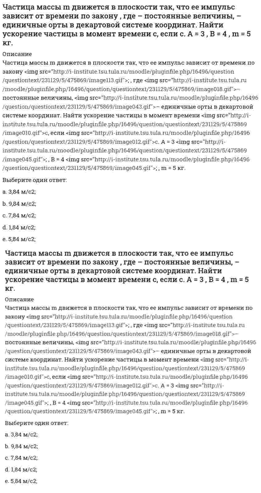      
          Описание
          Частица начала свое движение из начала координат с начальной скоростью v₀ = -j ⋅ A и с ускорением, которое зависит от времени по закону a(t) = j ⋅ B ⋅ (t / τ)⁵, где Am B – постоянная величина, k, j – единичные орты в декартовой системе координат. Каков модуль скорости частицы в момент времени t = 1 с, если с. А = 2 м/с, В = 3 м/с².Выберите один ответ:a. 4,5 м/с;b. 5,5 м/с;c. 1,5 м/с; d. 2,5 м/с;e. 3,5 м/с;  
            
            
            Частица начала свое движение из начала координат с начальной скоростью v₀ = -j ⋅ A и с ускорением, которое зависит от времени по закону a(t) = j ⋅ B ⋅ (t / τ)⁵, где Am B – постоянная величина, k, j – единичные орты в декартовой системе координат. Частица начала свое движение из начала координат с начальной скоростью и с ускорением, которое зависит от времени по закону , где – постоянная величина, – единичные орты в декартовой системе координат. Каков модуль скорости частицы в момент времени сЧастица начала свое движение из начала координат с нулевой начальной скоростью, и ее ускорение зависит от времени по закону , где – постоянная величина, – единичные орты в декартовой системе координат. Найти тангенс угла, под которым будетЧастица начала свое движение из точки с радиусом-вектором со скоростью, которая зависит от времени по закону , где – постоянные величины, – единичные орты в декартовой системе координат. На какое расстояние от начала координат удалится частица вЧастица начала свое движение из точки с радиусом-вектором со скоростью, которая зависит от времени по закону , где – постоянные величины, – единичные орты в декартовой системе координат. На какое расстояние от начала координат удалится частица в . 2Частицы диоксида кремния в воде ...Частное лицо покупает мороженое «Пломбир» в кафе «Лето». Расчет между продавцом и покупателем..Частица движется так, что ее скорость зависит от времени по закону , где – постоянные величины, – единичные орты в декартовой системе координат. Через сколько секунд ускорение частицы будет параллельно оси х, если с, А = 2 м/c, В = 3 м/c.Частица движется так, что ее скорость зависит от времени по закону , где – постоянные величины, – единичные орты в декартовой системе координат. Через сколько секунд ускорение частицы будет перпендикулярно оси х, если с, А = 3 м/c, В = 5 м/c.Частица из состояния покоя начала двигаться по дуге окружности радиуса м со скоростью, модуль которой зависит от времени по закону . Найти отношение нормального и тангенциального ускорения частицы через время с, если с. А = 4 м/с.Частица из состояния покоя начала двигаться по дуге окружности радиуса м с постоянным угловым ускорением . Найти тангенс угла между вектором полного ускорения и вектором скорости частицы через время с. 4 с–2.Частица из состояния покоя начала двигаться по дуге окружности радиуса м с угловым ускорением, которое зависит от времени по закону . Найти линейную скорость частицы через время с, если с. А = 2 с–2.Частица из состояния покоя начала двигаться по дуге окружности радиуса м с угловым ускорением, которое зависит от времени по закону . Найти нормальное ускорение частицы через время с, если с. А = 2 с–2.Частица из состояния покоя начала двигаться по дуге окружности радиуса м так, что угол поворота зависит от времени по закону . Найти линейную скорость частицы через время с, если с. А = 4 рад.