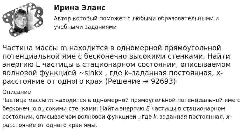      
            Описание
            Частица массы m находится в одномерной прямоугольной потенциальной яме с бесконечно высокими стенками. Найти энергию E частицы в стационарном состоянии, описываемом волновой функцией  , где k–заданная постоянная, x- расстояние от одного края ямы.    
            
            
            Частица массой находится в одномерной прямоугольной потенциальной яме с бесконечно высокими стенками на третьем энергетическом уровне. Ширина ямы L. Какова вероятность обнаружить частицу в средней трети ящика?Частица массы m находится в одномерной прямоугольной потенциальной яме с бесконечно высокими стенками. Найти энергию E частицы в стационарном состоянии, описываемом волновой функцией ~sinkx , где k–заданная постоянная, x- расстояние от одного края Частица находится в бесконечно глубоком, одномерном, прямоугольном потенциальном ящике. Найти отношение разности En, n+1 соседних энергетических уровней к энергии Еn частицы в трех случаях:Частица находится в бесконечно глубоком, одномерном, прямоугольном потенциальном ящике. Найти отношение разности Еn,n+1 соседних энергетических уровней к энергии Еn частицы в трех случаях: 1) n = 2; 2) n = 5; 3) n стремится к бесконечности.Частица находится в бесконечно глубоком, одномерном, прямоугольном потенциальном ящике шириной l с непроницаемыми стенками в основном состоянии. Какова вероятность W обнаружения частицы в крайней трети (0 Частица находится в одномерной прямоугольной потенциальной яме с бесконечно высокими стенками. Ширина ямы равна L. Найти массу частицы m, если разность энергий третьего и второго энергетических уровней равна E. Частица находится в основном состоянии в одномерной прямоугольной потенциальной яме с бесконечно высокими стенками. Ширина ямы равна L. Найти вероятность Р пребывания частицы в области l/3 < х < 2l/3Частица массой m1 = 10-25 кг обладает импульсом p1 = 5·10-20 кг·м/с. Определить, какой максимальный импульс p`2 может передать эта частица, сталкиваясь упруго с частицей массой m2 = 4·10-25 кг, которая до соударения покоилась.Частица массой m1 = 1 г, двигавшаяся со скоростью u1 = Ai + Bj (A = 3 м/с; B = – 2 м/с), испытала абсолютно неупругое столкновение с другой частицей, масса которой m2 = 2 г, а скорость u2 = Ci + Dj (C = 4 м/с; D = – 6 м/с).Частица массой m = 30·10-3 кг совершает колебания по закону  x = 7,0·10-2 sin3,5t, м.  Определить максимальное значение возвращающей силы и кинетической энергииЧастица массой m = 50 г совершает колебания, уравнение которых имеет вид  x = A coswt,  где A = 10 см и w = 5 c-1. Найти силу Fx, действующую на частицу в положении её наибольшего смещения.Частица массой m движется под действием силы  Fx = 10 cos(pt).  Определить зависимость координаты x от времени, если в момент времени t = 0; x(0) = 0 и ux(0) = 0.Частица массой m движется со скоростью u. Определить работу сил сопротивления движению за промежуток времени, в течение которого скорость частицы уменьшилась в три раза.  m = 2,2·10-3 кг, u = 1,2·102 м/с.Частица массой m совершает колебания по закону  x = A sinwt.             Определить максимальное значение возвращающей силы и кинетической энергии.  m = 60·10-3 кг, A = 9,0·10-2 м, w = 2,5 с-1.