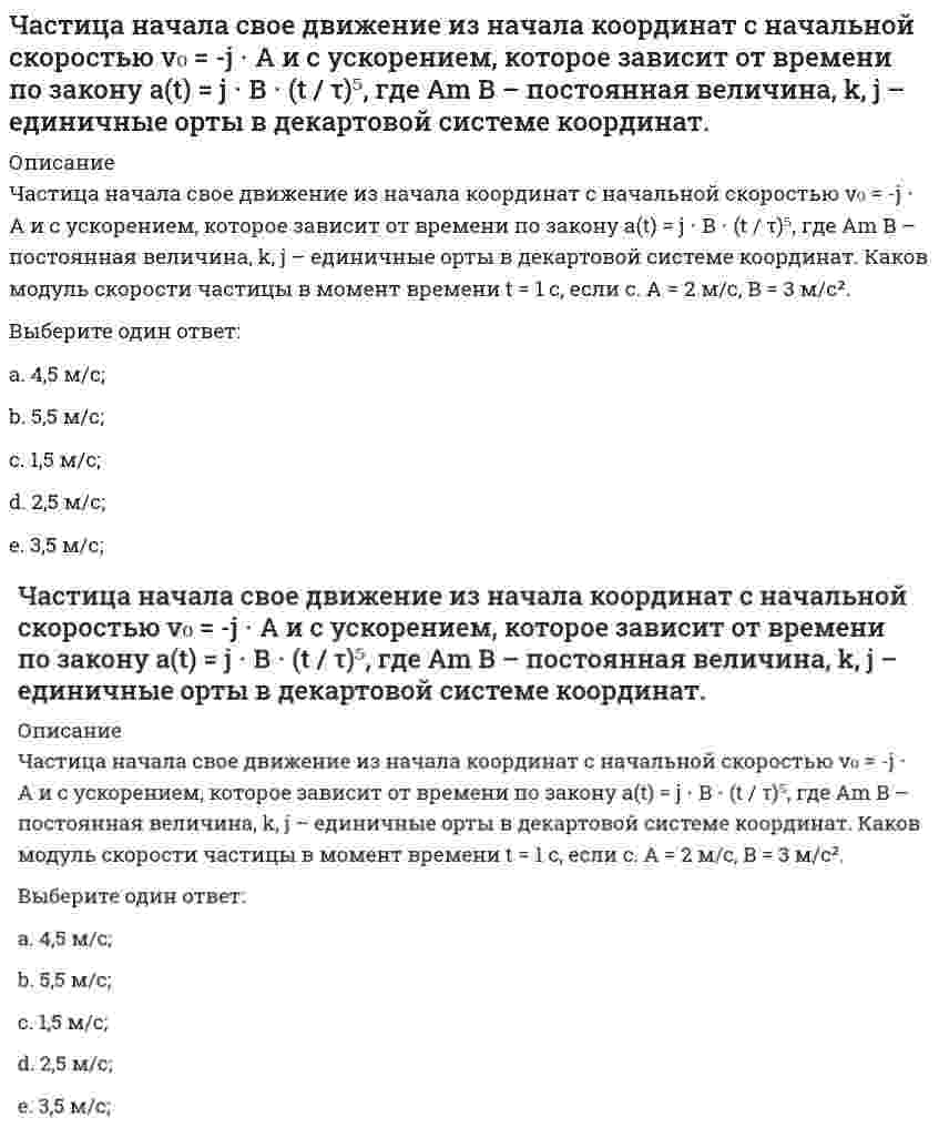     
          Описание
          Частица начала свое движение из начала координат с начальной скоростью v₀ = (i+k)⋅A и с ускорением, которое зависит от времени по закону a(t) = j⋅B(t/τ)², где A, B – постоянная величина, i, j, k – единичные орты в декартовой системе координат. Каков модуль скорости частицы в момент времени t = 1 с, если τ = 1 с. А = 2 м/с, В = 3 м/с2.Выберите один ответ:a. 4 м/с;b. 6 м/с;c. 3 м/с;d. 7 м/с;e. 5 м/с;  
            
            
            Частица начала свое движение из начала координат с начальной скоростью и с ускорением, которое зависит от времени по закону , где – постоянная величина, – единичные орты в декартовой системе координат. Каков модуль скорости частицы в момент времени сЧастица начала свое движение из начала координат с нулевой начальной скоростью, и ее ускорение зависит от времени по закону , где – постоянная величина, – единичные орты в декартовой системе координат. Найти тангенс угла, под которым будетЧастица начала свое движение из точки с радиусом-вектором со скоростью, которая зависит от времени по закону , где – постоянные величины, – единичные орты в декартовой системе координат. На какое расстояние от начала координат удалится частица вЧастица начала свое движение из точки с радиусом-вектором со скоростью, которая зависит от времени по закону , где – постоянные величины, – единичные орты в декартовой системе координат. На какое расстояние от начала координат удалится частица в . 2Частицы диоксида кремния в воде ...Частное лицо покупает мороженое «Пломбир» в кафе «Лето». Расчет между продавцом и покупателем..Частота контрольных замеров должна быть …Частица движется так, что ее скорость зависит от времени по закону , где – постоянные величины, – единичные орты в декартовой системе координат. Через сколько секунд ускорение частицы будет перпендикулярно оси х, если с, А = 3 м/c, В = 5 м/c.Частица из состояния покоя начала двигаться по дуге окружности радиуса м со скоростью, модуль которой зависит от времени по закону . Найти отношение нормального и тангенциального ускорения частицы через время с, если с. А = 4 м/с.Частица из состояния покоя начала двигаться по дуге окружности радиуса м с постоянным угловым ускорением . Найти тангенс угла между вектором полного ускорения и вектором скорости частицы через время с. 4 с–2.Частица из состояния покоя начала двигаться по дуге окружности радиуса м с угловым ускорением, которое зависит от времени по закону . Найти линейную скорость частицы через время с, если с. А = 2 с–2.Частица из состояния покоя начала двигаться по дуге окружности радиуса м с угловым ускорением, которое зависит от времени по закону . Найти нормальное ускорение частицы через время с, если с. А = 2 с–2.Частица из состояния покоя начала двигаться по дуге окружности радиуса м так, что угол поворота зависит от времени по закону . Найти линейную скорость частицы через время с, если с. А = 4 рад.Частица массы m движется в плоскости так, что ее импульс зависит от времени по закону , где – постоянные величины, – единичные орты в декартовой системе координат. Найти ускорение частицы в момент времени с, если с. А = 3 , В = 4 , m = 5 кг.