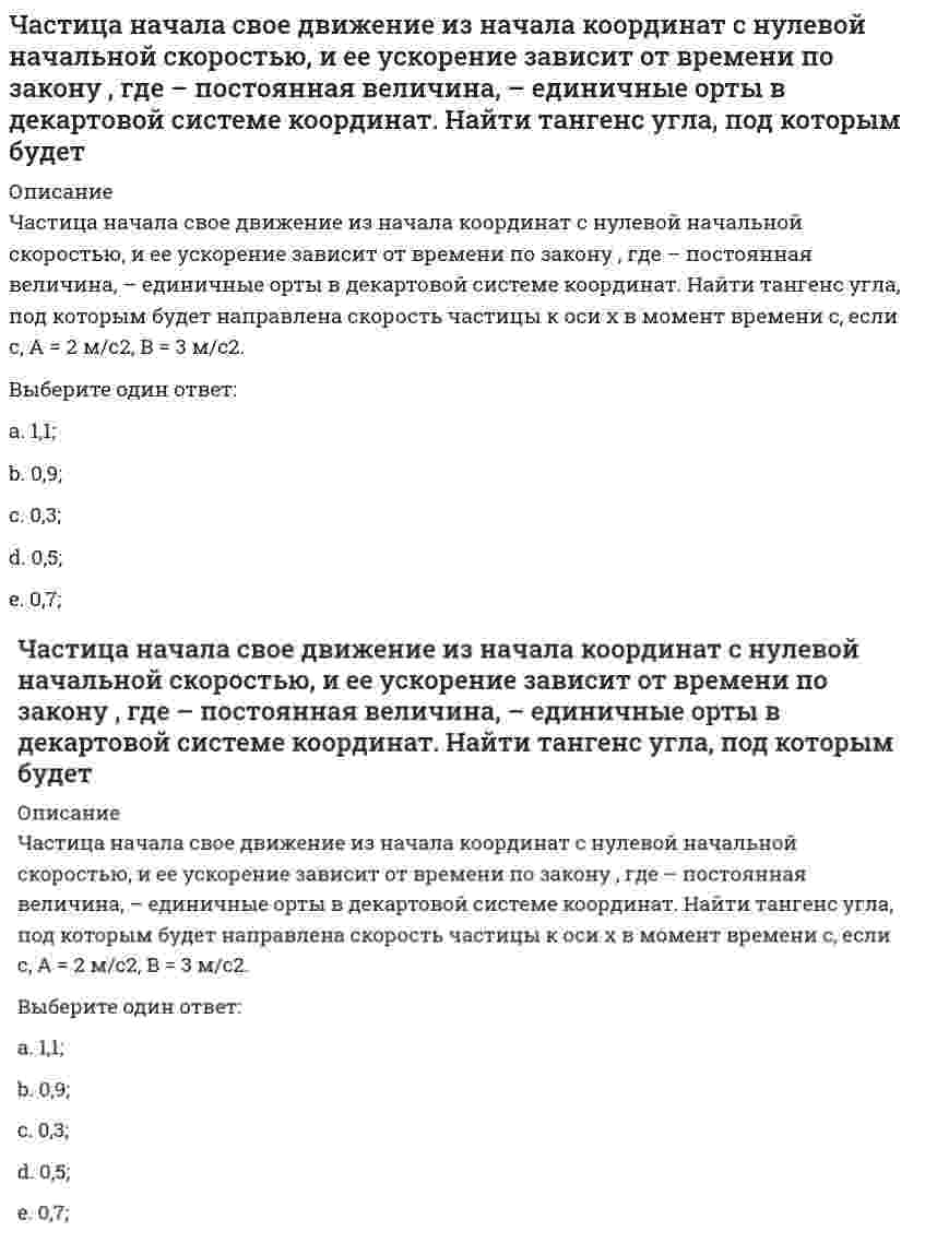    
          Описание
          Частица начала свое движение из точки с радиусом-вектором <img src=http://i-institute.tsu.tula.ru/moodle/pluginfile.php/16496/question/questiontext/231129/2/475855/image123.gif>со скоростью, которая зависит от времени по закону <img src=http://i-institute.tsu.tula.ru/moodle/pluginfile.php/16496/question/questiontext/231129/2/475855/image125.gif>; , где <img src=http://i-institute.tsu.tula.ru/moodle/pluginfile.php/16496/question/questiontext/231129/2/475855/image004.gif>– постоянные величины, <img src=http://i-institute.tsu.tula.ru/moodle/pluginfile.php/16496/question/questiontext/231129/2/475855/image127.gif>– единичные орты в декартовой системе координат. На какое расстояние от начала координат удалится частица в момент времени <img src=http://i-institute.tsu.tula.ru/moodle/pluginfile.php/16496/question/questiontext/231129/2/475855/image010.gif>с, если <img src=http://i-institute.tsu.tula.ru/moodle/pluginfile.php/16496/question/questiontext/231129/2/475855/image012.gif>с. А = 2 м/c, В = 3 м/c, С = 4 м.Выберите один ответ:a. 6,03 м; b. 5,03 м;c. 2,03 м;d. 3,03 м;e. 4,03 м;  
            
            
            Частица начала свое движение из точки с радиусом-вектором со скоростью, которая зависит от времени по закону , где – постоянные величины, – единичные орты в декартовой системе координат. На какое расстояние от начала координат удалится частица вЧастица начала свое движение из точки с радиусом-вектором со скоростью, которая зависит от времени по закону , где – постоянные величины, – единичные орты в декартовой системе координат. На какое расстояние от начала координат удалится частица в . 2Частицы диоксида кремния в воде ...Частное лицо покупает мороженое «Пломбир» в кафе «Лето». Расчет между продавцом и покупателем..Частота контрольных замеров должна быть …Часть населения, называемую «безмолвствующий народ»…Человеческий капитал характеризуют:Частица из состояния покоя начала двигаться по дуге окружности радиуса м с постоянным угловым ускорением . Найти тангенс угла между вектором полного ускорения и вектором скорости частицы через время с. 4 с–2.Частица из состояния покоя начала двигаться по дуге окружности радиуса м с угловым ускорением, которое зависит от времени по закону . Найти линейную скорость частицы через время с, если с. А = 2 с–2.Частица из состояния покоя начала двигаться по дуге окружности радиуса м с угловым ускорением, которое зависит от времени по закону . Найти нормальное ускорение частицы через время с, если с. А = 2 с–2.Частица из состояния покоя начала двигаться по дуге окружности радиуса м так, что угол поворота зависит от времени по закону . Найти линейную скорость частицы через время с, если с. А = 4 рад.Частица массы m движется в плоскости так, что ее импульс зависит от времени по закону , где – постоянные величины, – единичные орты в декартовой системе координат. Найти ускорение частицы в момент времени с, если с. А = 3 , В = 4 , m = 5 кг.Частица начала свое движение из начала координат с начальной скоростью v₀ = -j ⋅ A и с ускорением, которое зависит от времени по закону a(t) = j ⋅ B ⋅ (t / τ)⁵, где Am B – постоянная величина, k, j – единичные орты в декартовой системе координат. Частица начала свое движение из начала координат с начальной скоростью и с ускорением, которое зависит от времени по закону , где – постоянная величина, – единичные орты в декартовой системе координат. Каков модуль скорости частицы в момент времени с