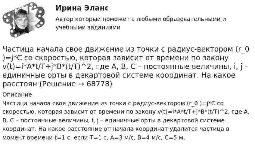      
            Описание
            Частица начала свое движение из точки с радиус-вектором (r_0 )=j*C со скоростью, которая зависит от времени по закону v(t)=i*A*t/T+j*B*(t/T)^2, где A, B, C – постоянные величины, i, j – единичные орты в декартовой системе координат. На какое расстояние от начала координат удалится частица в момент времени t=1 с, если T=1 с, A=3 м/с, B=4 м/с, C=5 м.   
            
            
            Частица начала своё движение из точки с радиус-вектором r0 = C·i со скоростью, которая зависит от времени по закону    ,  где A, B, C – постоянные величины; i, j – единичные орты в декартовой системе координат.Частица начала свое движение из точки с радиус-вектором (r_0 )=j*C со скоростью, которая зависит от времени по закону v(t)=i*A*t/T+j*B*(t/T)^2, где A, B, C – постоянные величины, i, j – единичные орты в декартовой системе координат. На какое расстоянЧастица начала своё движение из точки с радиус-вектором r0 = j·C со скоростью, которая зависит от времени по закону    ,  где A, B, C – постоянные величины; i, j – единичные орты в декартовой системе координат. На какое расстояние Частица начала своё движение из точки с радиус-вектором r0 = (j – k) · C со скоростью, которая зависит от времени по закону    ,  где A, B, C – постоянные величины; i, j – единичные орты в декартовой системе координат. Частица начала своё движение из точки с радиус-вектором r0 = k·C со скоростью, которая зависит от времени по закону    ,  где A, B, C = const; i, j – единичные орты в декартовой системе координат.Частица, несущая один элементарный заряд, влетела в однородное магнитное индукции B = 0,5 Тл под углом a = 60° к направлению линий индукцией. Определить силу Лоренца, если скорость частицы u = 10 м/сЧастица, несущая один элементарный заряд, влетела в однородное магнитное поле индукцией B = 0,5 Тл под углом a = 60° к направлению линий индукции. Определить силу Лоренца Fл, если скорость частицы u = 10 м/с.Частица начала своё движение из начала координат с начальной скоростью  v0 = (i – j) · A  и с ускорением, которое зависит от времени по закону    ,  где A, B – постоянная величина; i, j – единичные орты в декартовой системе координат. Частица начала своё движение из начала координат с начальной скоростью  v0 = (i + k) · A  и с ускорением, которое зависит от времени по закону    ,  где A, B – постоянная величина; i, j, k – единичные орты в декартовой системе координат.Частица начала своё движение из начала координат с начальной скоростью  v0 = – j · A  и с ускорением, которое зависит от времени по закону    ,  где A, B – постоянная величина; k, j – единичные орты в декартовой системе координат. Частица начала своё движение из начала координат с начальной скоростью  v0 = – k · A  и с ускорением, которое зависит от времени по закону    ,  где A, B – постоянная величина; k, j – единичные орты в декартовой системе координат.Частица начала своё движение из начала координат с нулевой начальной скоростью, и её ускорение зависит от времени по закону  где A, B – постоянная величина; i, j – единичные орты в декартовой системе координат.Частица начала своё движение из начала координат с нулевой начальной скоростью, и её ускорение зависит от времени по закону  где A, B – постоянная величина; i, j – единичные орты в декартовой системе координат. Частица начала своё движение из начала координат с нулевой начальной скоростью, и её ускорение зависит от времени по закону  где A, B – постоянная величина; i, j – единичные орты в декартовой системе координат. 