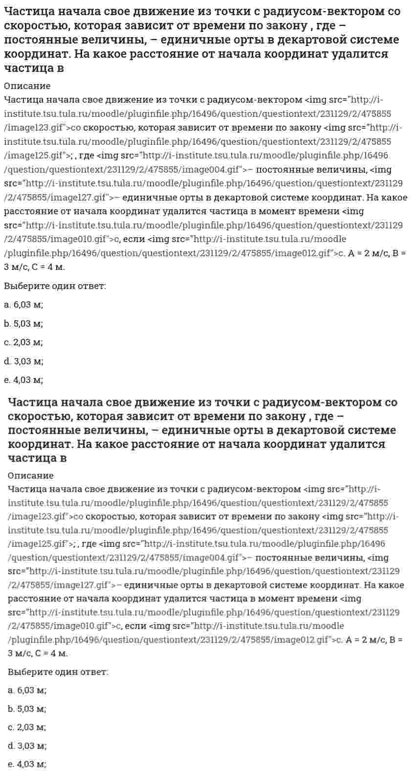     
          Описание
          Частица начала свое движение из точки с радиусом-вектором <img src=http://i-institute.tsu.tula.ru/moodle/pluginfile.php/112577/question/questiontext/230166/2/449695/image103.gif>со скоростью, которая зависит от времени по закону <img src=http://i-institute.tsu.tula.ru/moodle/pluginfile.php/112577/question/questiontext/230166/2/449695/image105.gif>; , где <img src=http://i-institute.tsu.tula.ru/moodle/pluginfile.php/112577/question/questiontext/230166/2/449695/image004.gif>– постоянные величины, <img src=http://i-institute.tsu.tula.ru/moodle/pluginfile.php/112577/question/questiontext/230166/2/449695/image043.gif>– единичные орты в декартовой системе координат. На какое расстояние от начала координат удалится частица в момент времени <img src=http://i-institute.tsu.tula.ru/moodle/pluginfile.php/112577/question/questiontext/230166/2/449695/image010.gif>с, если <img src=http://i-institute.tsu.tula.ru/moodle/pluginfile.php/112577/question/questiontext/230166/2/449695/image012.gif>с, А = 2 м/c, В = 3 м/c, С = 4 м.Выберите один ответ:a. 8,07 м;b. 4,07 м;c. 6,07 м;d. 7,07 м; e. 5,07 м;  
            
            
            Частица начала свое движение из точки с радиусом-вектором со скоростью, которая зависит от времени по закону , где – постоянные величины, – единичные орты в декартовой системе координат. На какое расстояние от начала координат удалится частица в . 2Частицы диоксида кремния в воде ...Частное лицо покупает мороженое «Пломбир» в кафе «Лето». Расчет между продавцом и покупателем..Частота контрольных замеров должна быть …Часть населения, называемую «безмолвствующий народ»…Человеческий капитал характеризуют:Чем выше риск вложений, тем…Частица из состояния покоя начала двигаться по дуге окружности радиуса м с угловым ускорением, которое зависит от времени по закону . Найти линейную скорость частицы через время с, если с. А = 2 с–2.Частица из состояния покоя начала двигаться по дуге окружности радиуса м с угловым ускорением, которое зависит от времени по закону . Найти нормальное ускорение частицы через время с, если с. А = 2 с–2.Частица из состояния покоя начала двигаться по дуге окружности радиуса м так, что угол поворота зависит от времени по закону . Найти линейную скорость частицы через время с, если с. А = 4 рад.Частица массы m движется в плоскости так, что ее импульс зависит от времени по закону , где – постоянные величины, – единичные орты в декартовой системе координат. Найти ускорение частицы в момент времени с, если с. А = 3 , В = 4 , m = 5 кг.Частица начала свое движение из начала координат с начальной скоростью v₀ = -j ⋅ A и с ускорением, которое зависит от времени по закону a(t) = j ⋅ B ⋅ (t / τ)⁵, где Am B – постоянная величина, k, j – единичные орты в декартовой системе координат. Частица начала свое движение из начала координат с начальной скоростью и с ускорением, которое зависит от времени по закону , где – постоянная величина, – единичные орты в декартовой системе координат. Каков модуль скорости частицы в момент времени сЧастица начала свое движение из начала координат с нулевой начальной скоростью, и ее ускорение зависит от времени по закону , где – постоянная величина, – единичные орты в декартовой системе координат. Найти тангенс угла, под которым будет