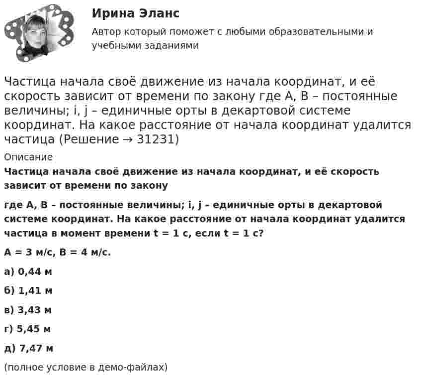     
          Описание
          Частица начала своё движение из начала координат, и её скорость зависит от времени по законугде A, B – постоянные величины; i, j – единичные орты в декартовой системе координат. На какое расстояние от начала координат удалится частица в момент времени t = 1 с, если t = 1 с?A = 3 м/с, B = 4 м/с. а) 0,44 м б) 1,41 м в) 3,43 м г) 5,45 м д) 7,47 м (полное условие в демо-файлах)  
            
            
            Частица начала своё движение из начала координат, и её скорость зависит от времени по закону  где A, B – постоянные величины; i, j – единичные орты в декартовой системе координат. На какое расстояние от начала координат удалится частица Частица начала своё движение из начала координат, и её скорость зависит от времени по закону  где A, B – постоянные величины; i, j – единичные орты в декартовой системе координат. На какое расстояние от начала координат удалится частица Частица начала свое движение из начала координат с начальной скоростью v_0 =(i - j )*A и с ускорением, которое зависит от времени по закону a(t)=j*B*(t/T)^5, где A, B – постоянные величины, i, j – единичные орты в декартовой системе координат. КаковЧастица начала своё движение из начала координат с начальной скоростью  v0 = (i – j) · A  и с ускорением, которое зависит от времени по закону    ,  где A, B – постоянная величина; i, j – единичные орты в декартовой системе координат. Частица начала своё движение из начала координат с начальной скоростью  v0 = (i – j) · A  и с ускорением, которое зависит от времени по закону    ,  где A, B – постоянная величина; i, j – единичные орты в декартовой системе координат. Частица начала своё движение из начала координат с начальной скоростью  v0 = (i – j) · A  и с ускорением, которое зависит от времени по закону    ,  где A, B – постоянная величина; i, j – единичные орты в декартовой системе координат. Частица начала своё движение из начала координат с начальной скоростью  v0 = (i + k) · A  и с ускорением, которое зависит от времени по закону    ,  где A, B – постоянная величина; i, j, k – единичные орты в декартовой системе координат.Частица находится в основном состоянии в одномерной прямоугольной потенциальной яме с бесконечно высокими стенками. Ширина ямы равна L. Найти вероятность Р пребывания частицы в области l/3 < х < 2l/3Частица находится в основном состоянии в прямоугольной яме шириной l с абсолютно непроницаемыми стенками. Во сколько раз отличаются вероятности местонахождения частицы: w1 — в крайней трети, w2 — в крайней четверти ящика?Частица находится в потенциальном ящике. Найти соотношение разности соседних энергетических уровней E(n,n+1) к энергии E_n частицы в случаях: 1) n=2, 2) n=10.Частица начала движение из начала координат так, что ее скорость меняется по закону v=(v_0 )*(1-t/T), где (v_0 ) – начальная скорость, v_0=0.1 м/с, T=5 с. В какие моменты времени частица будет находиться на расстоянии 0,1 м от начала координат.Частица начала своё движение из начала координат, и её скорость зависит от времени по закону  где A, B – постоянные величины; i, j – единичные орты в декартовой системе координат.Частица начала своё движение из начала координат, и её скорость зависит от времени по закону  где A, B – постоянные величины; i, j – единичные орты в декартовой системе координат.Частица начала своё движение из начала координат, и её скорость зависит от времени по закону  где A, B – постоянные величины; i, j – единичные орты в декартовой системе координат. 