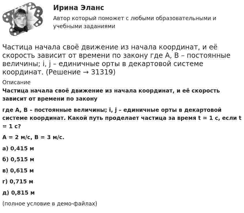     
          Описание
          Частица начала своё движение из начала координат, и её скорость зависит от времени по законугде A, B – постоянные величины; i, j – единичные орты в декартовой системе координат. Какой путь проделает частица за время t = 1 с, если t = 1 с?A = 2 м/с, B = 3 м/с. а) 0,415 м б) 0,515 м в) 0,615 м г) 0,715 м д) 0,815 м (полное условие в демо-файлах)   
            
            
            Частица начала своё движение из начала координат, и её скорость зависит от времени по закону  где A, B – постоянные величины; i, j – единичные орты в декартовой системе координат.Частица начала своё движение из начала координат, и её скорость зависит от времени по закону  где A, B – постоянные величины; i, j – единичные орты в декартовой системе координат. Частица начала своё движение из начала координат, и её скорость зависит от времени по закону  где A, B – постоянные величины; i, j – единичные орты в декартовой системе координат. На какое расстояние от начала координат удалится частицаЧастица начала своё движение из начала координат, и её скорость зависит от времени по закону  где A, B – постоянные величины; i, j – единичные орты в декартовой системе координат. На какое расстояние от начала координат удалится частица Частица начала своё движение из начала координат, и её скорость зависит от времени по закону  где A, B – постоянные величины; i, j – единичные орты в декартовой системе координат. На какое расстояние от начала координат удалится частица Частица начала свое движение из начала координат с начальной скоростью v_0 =(i - j )*A и с ускорением, которое зависит от времени по закону a(t)=j*B*(t/T)^5, где A, B – постоянные величины, i, j – единичные орты в декартовой системе координат. КаковЧастица начала своё движение из начала координат с начальной скоростью  v0 = (i – j) · A  и с ускорением, которое зависит от времени по закону    ,  где A, B – постоянная величина; i, j – единичные орты в декартовой системе координат. Частица находится в бесконечно глубоком, одномерном, прямоугольном потенциальном ящике. Найти отношение разности Еn,n+1 соседних энергетических уровней к энергии Еn частицы в трех случаях: 1) n = 2; 2) n = 5; 3) n стремится к бесконечности.Частица находится в бесконечно глубоком, одномерном, прямоугольном потенциальном ящике шириной l с непроницаемыми стенками в основном состоянии. Какова вероятность W обнаружения частицы в крайней трети (0 Частица находится в одномерной прямоугольной потенциальной яме с бесконечно высокими стенками. Ширина ямы равна L. Найти массу частицы m, если разность энергий третьего и второго энергетических уровней равна E. Частица находится в основном состоянии в одномерной прямоугольной потенциальной яме с бесконечно высокими стенками. Ширина ямы равна L. Найти вероятность Р пребывания частицы в области l/3 < х < 2l/3Частица находится в основном состоянии в прямоугольной яме шириной l с абсолютно непроницаемыми стенками. Во сколько раз отличаются вероятности местонахождения частицы: w1 — в крайней трети, w2 — в крайней четверти ящика?Частица находится в потенциальном ящике. Найти соотношение разности соседних энергетических уровней E(n,n+1) к энергии E_n частицы в случаях: 1) n=2, 2) n=10.Частица начала движение из начала координат так, что ее скорость меняется по закону v=(v_0 )*(1-t/T), где (v_0 ) – начальная скорость, v_0=0.1 м/с, T=5 с. В какие моменты времени частица будет находиться на расстоянии 0,1 м от начала координат.