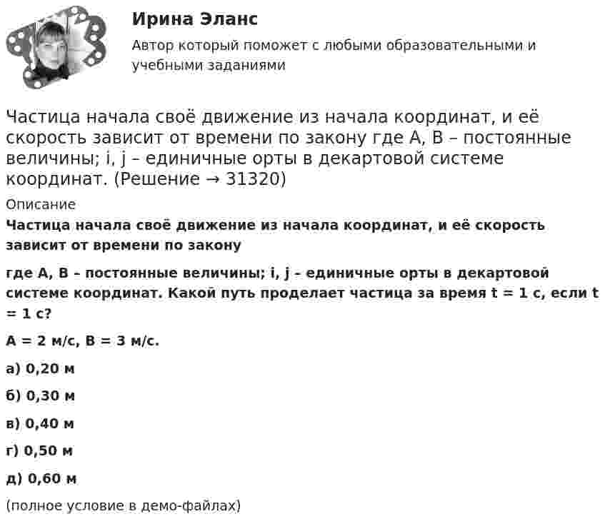     
          Описание
          Частица начала своё движение из начала координат, и её скорость зависит от времени по законугде A, B – постоянные величины; i, j – единичные орты в декартовой системе координат. Какой путь проделает частица за время t = 1 с, если t = 1 с?A = 2 м/с, B = 3 м/с.   а) 0,20 м б) 0,30 м в) 0,40 м г) 0,50 м д) 0,60 м(полное условие в демо-файлах)   
            
            
            Частица начала своё движение из начала координат, и её скорость зависит от времени по закону  где A, B – постоянные величины; i, j – единичные орты в декартовой системе координат.Частица начала своё движение из начала координат, и её скорость зависит от времени по закону  где A, B – постоянные величины; i, j – единичные орты в декартовой системе координат.Частица начала своё движение из начала координат, и её скорость зависит от времени по закону  где A, B – постоянные величины; i, j – единичные орты в декартовой системе координат. Частица начала своё движение из начала координат, и её скорость зависит от времени по закону  где A, B – постоянные величины; i, j – единичные орты в декартовой системе координат. На какое расстояние от начала координат удалится частицаЧастица начала своё движение из начала координат, и её скорость зависит от времени по закону  где A, B – постоянные величины; i, j – единичные орты в декартовой системе координат. На какое расстояние от начала координат удалится частица Частица начала своё движение из начала координат, и её скорость зависит от времени по закону  где A, B – постоянные величины; i, j – единичные орты в декартовой системе координат. На какое расстояние от начала координат удалится частица Частица начала свое движение из начала координат с начальной скоростью v_0 =(i - j )*A и с ускорением, которое зависит от времени по закону a(t)=j*B*(t/T)^5, где A, B – постоянные величины, i, j – единичные орты в декартовой системе координат. КаковЧастица находится в бесконечно глубоком, одномерном, прямоугольном потенциальном ящике. Найти отношение разности En, n+1 соседних энергетических уровней к энергии Еn частицы в трех случаях:Частица находится в бесконечно глубоком, одномерном, прямоугольном потенциальном ящике. Найти отношение разности Еn,n+1 соседних энергетических уровней к энергии Еn частицы в трех случаях: 1) n = 2; 2) n = 5; 3) n стремится к бесконечности.Частица находится в бесконечно глубоком, одномерном, прямоугольном потенциальном ящике шириной l с непроницаемыми стенками в основном состоянии. Какова вероятность W обнаружения частицы в крайней трети (0 Частица находится в одномерной прямоугольной потенциальной яме с бесконечно высокими стенками. Ширина ямы равна L. Найти массу частицы m, если разность энергий третьего и второго энергетических уровней равна E. Частица находится в основном состоянии в одномерной прямоугольной потенциальной яме с бесконечно высокими стенками. Ширина ямы равна L. Найти вероятность Р пребывания частицы в области l/3 < х < 2l/3Частица находится в основном состоянии в прямоугольной яме шириной l с абсолютно непроницаемыми стенками. Во сколько раз отличаются вероятности местонахождения частицы: w1 — в крайней трети, w2 — в крайней четверти ящика?Частица находится в потенциальном ящике. Найти соотношение разности соседних энергетических уровней E(n,n+1) к энергии E_n частицы в случаях: 1) n=2, 2) n=10.