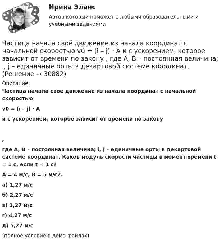     
          Описание
          Частица начала своё движение из начала координат с начальной скоростьюv0 = (i – j) · Aи с ускорением, которое зависит от времени по закону,где A, B – постоянная величина; i, j – единичные орты в декартовой системе координат. Каков модуль скорости частицы в момент времени t = 1 с, если t = 1 с?A = 4 м/с, B = 5 м/с2.    а) 1,27 м/с б) 2,27 м/с в) 3,27 м/с г) 4,27 м/с д) 5,27 м/с(полное условие в демо-файлах)   
            
            
            Частица начала своё движение из начала координат с начальной скоростью  v0 = (i – j) · A  и с ускорением, которое зависит от времени по закону    ,  где A, B – постоянная величина; i, j – единичные орты в декартовой системе координат. Частица начала своё движение из начала координат с начальной скоростью  v0 = (i – j) · A  и с ускорением, которое зависит от времени по закону    ,  где A, B – постоянная величина; i, j – единичные орты в декартовой системе координат. Частица начала своё движение из начала координат с начальной скоростью  v0 = (i + k) · A  и с ускорением, которое зависит от времени по закону    ,  где A, B – постоянная величина; i, j, k – единичные орты в декартовой системе координат.Частица начала своё движение из начала координат с начальной скоростью  v0 = – j · A  и с ускорением, которое зависит от времени по закону    ,  где A, B – постоянная величина; k, j – единичные орты в декартовой системе координат. Частица начала своё движение из начала координат с начальной скоростью  v0 = – k · A  и с ускорением, которое зависит от времени по закону    ,  где A, B – постоянная величина; k, j – единичные орты в декартовой системе координат.Частица начала своё движение из начала координат с нулевой начальной скоростью, и её ускорение зависит от времени по закону  где A, B – постоянная величина; i, j – единичные орты в декартовой системе координат.Частица начала своё движение из начала координат с нулевой начальной скоростью, и её ускорение зависит от времени по закону  где A, B – постоянная величина; i, j – единичные орты в декартовой системе координат. Частица начала своё движение из начала координат, и её скорость зависит от времени по закону  где A, B – постоянные величины; i, j – единичные орты в декартовой системе координат.Частица начала своё движение из начала координат, и её скорость зависит от времени по закону  где A, B – постоянные величины; i, j – единичные орты в декартовой системе координат.Частица начала своё движение из начала координат, и её скорость зависит от времени по закону  где A, B – постоянные величины; i, j – единичные орты в декартовой системе координат. Частица начала своё движение из начала координат, и её скорость зависит от времени по закону  где A, B – постоянные величины; i, j – единичные орты в декартовой системе координат. На какое расстояние от начала координат удалится частицаЧастица начала своё движение из начала координат, и её скорость зависит от времени по закону  где A, B – постоянные величины; i, j – единичные орты в декартовой системе координат. На какое расстояние от начала координат удалится частица Частица начала своё движение из начала координат, и её скорость зависит от времени по закону  где A, B – постоянные величины; i, j – единичные орты в декартовой системе координат. На какое расстояние от начала координат удалится частица Частица начала свое движение из начала координат с начальной скоростью v_0 =(i - j )*A и с ускорением, которое зависит от времени по закону a(t)=j*B*(t/T)^5, где A, B – постоянные величины, i, j – единичные орты в декартовой системе координат. Каков