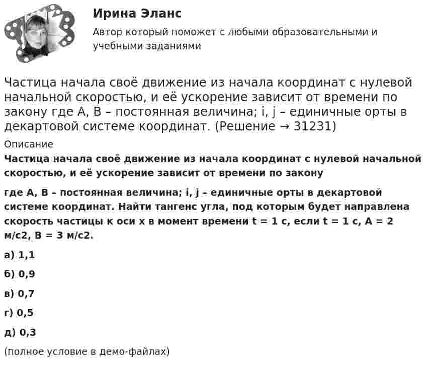     
          Описание
          Частица начала своё движение из начала координат с нулевой начальной скоростью, и её ускорение зависит от времени по законугде A, B – постоянная величина; i, j – единичные орты в декартовой системе координат. Найти тангенс угла, под которым будет направлена скорость частицы к оси x в момент времени t = 1 с, если t = 1 с, A = 2 м/с2, B = 3 м/с2. а) 1,1 б) 0,9 в) 0,7 г) 0,5 д) 0,3 (полное условие в демо-файлах)  
            
            
            Частица начала своё движение из начала координат с нулевой начальной скоростью, и её ускорение зависит от времени по закону  где A, B – постоянная величина; i, j – единичные орты в декартовой системе координат. Частица начала своё движение из начала координат с нулевой начальной скоростью, и её ускорение зависит от времени по закону  где A, B – постоянная величина; i, j – единичные орты в декартовой системе координат. Частица начала своё движение из начала координат с нулевой начальной скоростью, и её ускорение зависит от времени по закону  где A, B – постоянная величина; i, j – единичные орты в декартовой системе координат. Частица начала своё движение из точки с радиус-вектором r0 = C·i со скоростью, которая зависит от времени по закону    ,  где A, B, C – постоянные величины; i, j – единичные орты в декартовой системе координат.Частица начала свое движение из точки с радиус-вектором (r_0 )=j*C со скоростью, которая зависит от времени по закону v(t)=i*A*t/T+j*B*(t/T)^2, где A, B, C – постоянные величины, i, j – единичные орты в декартовой системе координат. На какое расстоянЧастица начала своё движение из точки с радиус-вектором r0 = j·C со скоростью, которая зависит от времени по закону    ,  где A, B, C – постоянные величины; i, j – единичные орты в декартовой системе координат. На какое расстояние Частица начала своё движение из точки с радиус-вектором r0 = (j – k) · C со скоростью, которая зависит от времени по закону    ,  где A, B, C – постоянные величины; i, j – единичные орты в декартовой системе координат. Частица начала свое движение из начала координат с начальной скоростью v_0 =(i - j )*A и с ускорением, которое зависит от времени по закону a(t)=j*B*(t/T)^5, где A, B – постоянные величины, i, j – единичные орты в декартовой системе координат. КаковЧастица начала своё движение из начала координат с начальной скоростью  v0 = (i – j) · A  и с ускорением, которое зависит от времени по закону    ,  где A, B – постоянная величина; i, j – единичные орты в декартовой системе координат. Частица начала своё движение из начала координат с начальной скоростью  v0 = (i – j) · A  и с ускорением, которое зависит от времени по закону    ,  где A, B – постоянная величина; i, j – единичные орты в декартовой системе координат. Частица начала своё движение из начала координат с начальной скоростью  v0 = (i – j) · A  и с ускорением, которое зависит от времени по закону    ,  где A, B – постоянная величина; i, j – единичные орты в декартовой системе координат. Частица начала своё движение из начала координат с начальной скоростью  v0 = (i + k) · A  и с ускорением, которое зависит от времени по закону    ,  где A, B – постоянная величина; i, j, k – единичные орты в декартовой системе координат.Частица начала своё движение из начала координат с начальной скоростью  v0 = – j · A  и с ускорением, которое зависит от времени по закону    ,  где A, B – постоянная величина; k, j – единичные орты в декартовой системе координат. Частица начала своё движение из начала координат с начальной скоростью  v0 = – k · A  и с ускорением, которое зависит от времени по закону    ,  где A, B – постоянная величина; k, j – единичные орты в декартовой системе координат.