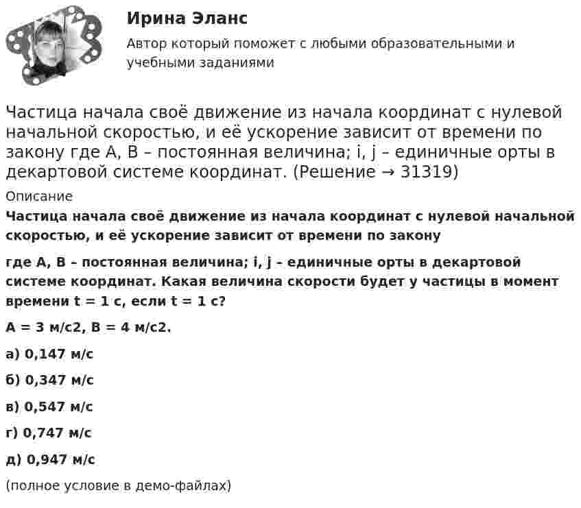     
          Описание
          Частица начала своё движение из начала координат с нулевой начальной скоростью, и её ускорение зависит от времени по законугде A, B – постоянная величина; i, j – единичные орты в декартовой системе координат. Какая величина скорости будет у частицы в момент времени t = 1 с, если t = 1 с?A = 3 м/с2, B = 4 м/с2. а) 0,147 м/с б) 0,347 м/с в) 0,547 м/с г) 0,747 м/с д) 0,947 м/с(полное условие в демо-файлах)   
            
            
            Частица начала своё движение из начала координат с нулевой начальной скоростью, и её ускорение зависит от времени по закону  где A, B – постоянная величина; i, j – единичные орты в декартовой системе координат. Частица начала своё движение из начала координат с нулевой начальной скоростью, и её ускорение зависит от времени по закону  где A, B – постоянная величина; i, j – единичные орты в декартовой системе координат. Частица начала своё движение из точки с радиус-вектором r0 = C·i со скоростью, которая зависит от времени по закону    ,  где A, B, C – постоянные величины; i, j – единичные орты в декартовой системе координат.Частица начала свое движение из точки с радиус-вектором (r_0 )=j*C со скоростью, которая зависит от времени по закону v(t)=i*A*t/T+j*B*(t/T)^2, где A, B, C – постоянные величины, i, j – единичные орты в декартовой системе координат. На какое расстоянЧастица начала своё движение из точки с радиус-вектором r0 = j·C со скоростью, которая зависит от времени по закону    ,  где A, B, C – постоянные величины; i, j – единичные орты в декартовой системе координат. На какое расстояние Частица начала своё движение из точки с радиус-вектором r0 = (j – k) · C со скоростью, которая зависит от времени по закону    ,  где A, B, C – постоянные величины; i, j – единичные орты в декартовой системе координат. Частица начала своё движение из точки с радиус-вектором r0 = k·C со скоростью, которая зависит от времени по закону    ,  где A, B, C = const; i, j – единичные орты в декартовой системе координат.Частица начала своё движение из начала координат с начальной скоростью  v0 = (i – j) · A  и с ускорением, которое зависит от времени по закону    ,  где A, B – постоянная величина; i, j – единичные орты в декартовой системе координат. Частица начала своё движение из начала координат с начальной скоростью  v0 = (i – j) · A  и с ускорением, которое зависит от времени по закону    ,  где A, B – постоянная величина; i, j – единичные орты в декартовой системе координат. Частица начала своё движение из начала координат с начальной скоростью  v0 = (i – j) · A  и с ускорением, которое зависит от времени по закону    ,  где A, B – постоянная величина; i, j – единичные орты в декартовой системе координат. Частица начала своё движение из начала координат с начальной скоростью  v0 = (i + k) · A  и с ускорением, которое зависит от времени по закону    ,  где A, B – постоянная величина; i, j, k – единичные орты в декартовой системе координат.Частица начала своё движение из начала координат с начальной скоростью  v0 = – j · A  и с ускорением, которое зависит от времени по закону    ,  где A, B – постоянная величина; k, j – единичные орты в декартовой системе координат. Частица начала своё движение из начала координат с начальной скоростью  v0 = – k · A  и с ускорением, которое зависит от времени по закону    ,  где A, B – постоянная величина; k, j – единичные орты в декартовой системе координат.Частица начала своё движение из начала координат с нулевой начальной скоростью, и её ускорение зависит от времени по закону  где A, B – постоянная величина; i, j – единичные орты в декартовой системе координат.