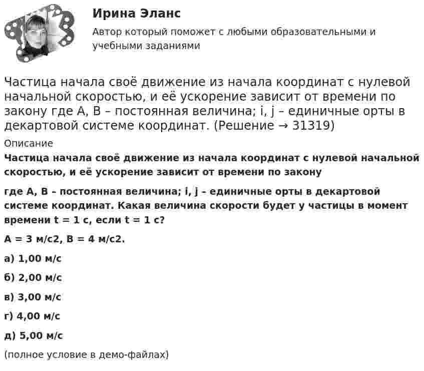     
          Описание
          Частица начала своё движение из начала координат с нулевой начальной скоростью, и её ускорение зависит от времени по законугде A, B – постоянная величина; i, j – единичные орты в декартовой системе координат. Какая величина скорости будет у частицы в момент времени t = 1 с, если t = 1 с?A = 3 м/с2, B = 4 м/с2. а) 1,00 м/с б) 2,00 м/с в) 3,00 м/с г) 4,00 м/с д) 5,00 м/с(полное условие в демо-файлах)   
            
            
            Частица начала своё движение из начала координат с начальной скоростью  v0 = – k · A  и с ускорением, которое зависит от времени по закону    ,  где A, B – постоянная величина; k, j – единичные орты в декартовой системе координат.Частица начала своё движение из начала координат с нулевой начальной скоростью, и её ускорение зависит от времени по закону  где A, B – постоянная величина; i, j – единичные орты в декартовой системе координат.Частица начала своё движение из начала координат с нулевой начальной скоростью, и её ускорение зависит от времени по закону  где A, B – постоянная величина; i, j – единичные орты в декартовой системе координат. Частица начала своё движение из начала координат с нулевой начальной скоростью, и её ускорение зависит от времени по закону  где A, B – постоянная величина; i, j – единичные орты в декартовой системе координат. Частица начала своё движение из начала координат с нулевой начальной скоростью, и её ускорение зависит от времени по закону  где A, B – постоянная величина; i, j – единичные орты в декартовой системе координат. Частица начала своё движение из точки с радиус-вектором r0 = C·i со скоростью, которая зависит от времени по закону    ,  где A, B, C – постоянные величины; i, j – единичные орты в декартовой системе координат.Частица начала свое движение из точки с радиус-вектором (r_0 )=j*C со скоростью, которая зависит от времени по закону v(t)=i*A*t/T+j*B*(t/T)^2, где A, B, C – постоянные величины, i, j – единичные орты в декартовой системе координат. На какое расстоянЧастица начала своё движение из начала координат, и её скорость зависит от времени по закону  где A, B – постоянные величины; i, j – единичные орты в декартовой системе координат. На какое расстояние от начала координат удалится частица Частица начала своё движение из начала координат, и её скорость зависит от времени по закону  где A, B – постоянные величины; i, j – единичные орты в декартовой системе координат. На какое расстояние от начала координат удалится частица Частица начала свое движение из начала координат с начальной скоростью v_0 =(i - j )*A и с ускорением, которое зависит от времени по закону a(t)=j*B*(t/T)^5, где A, B – постоянные величины, i, j – единичные орты в декартовой системе координат. КаковЧастица начала своё движение из начала координат с начальной скоростью  v0 = (i – j) · A  и с ускорением, которое зависит от времени по закону    ,  где A, B – постоянная величина; i, j – единичные орты в декартовой системе координат. Частица начала своё движение из начала координат с начальной скоростью  v0 = (i – j) · A  и с ускорением, которое зависит от времени по закону    ,  где A, B – постоянная величина; i, j – единичные орты в декартовой системе координат. Частица начала своё движение из начала координат с начальной скоростью  v0 = (i – j) · A  и с ускорением, которое зависит от времени по закону    ,  где A, B – постоянная величина; i, j – единичные орты в декартовой системе координат. Частица начала своё движение из начала координат с начальной скоростью  v0 = (i + k) · A  и с ускорением, которое зависит от времени по закону    ,  где A, B – постоянная величина; i, j, k – единичные орты в декартовой системе координат.