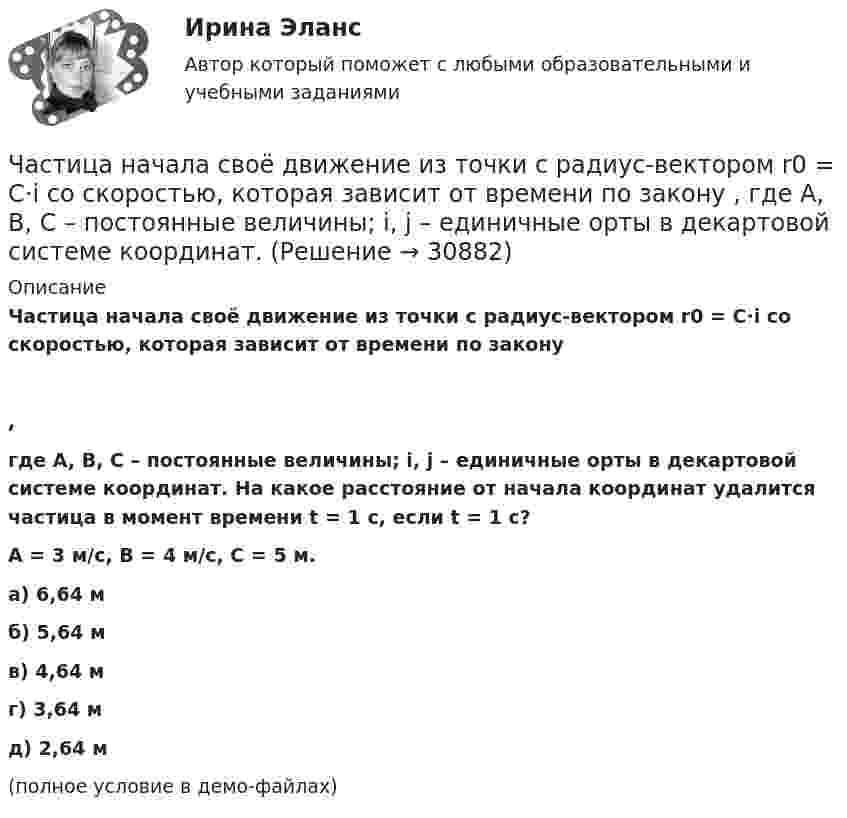     
          Описание
          Частица начала своё движение из точки с радиус-вектором r0 = C·i со скоростью, которая зависит от времени по закону,где A, B, C – постоянные величины; i, j – единичные орты в декартовой системе координат. На какое расстояние от начала координат удалится частица в момент времени t = 1 с, если t = 1 с?A = 3 м/с, B = 4 м/с, C = 5 м.    а) 6,64 м б) 5,64 м в) 4,64 м г) 3,64 м д) 2,64 м(полное условие в демо-файлах)   
            
            
            Частица начала своё движение из начала координат с нулевой начальной скоростью, и её ускорение зависит от времени по закону  где A, B – постоянная величина; i, j – единичные орты в декартовой системе координат. Частица начала своё движение из точки с радиус-вектором r0 = C·i со скоростью, которая зависит от времени по закону    ,  где A, B, C – постоянные величины; i, j – единичные орты в декартовой системе координат.Частица начала свое движение из точки с радиус-вектором (r_0 )=j*C со скоростью, которая зависит от времени по закону v(t)=i*A*t/T+j*B*(t/T)^2, где A, B, C – постоянные величины, i, j – единичные орты в декартовой системе координат. На какое расстоянЧастица начала своё движение из точки с радиус-вектором r0 = j·C со скоростью, которая зависит от времени по закону    ,  где A, B, C – постоянные величины; i, j – единичные орты в декартовой системе координат. На какое расстояние Частица начала своё движение из точки с радиус-вектором r0 = (j – k) · C со скоростью, которая зависит от времени по закону    ,  где A, B, C – постоянные величины; i, j – единичные орты в декартовой системе координат. Частица начала своё движение из точки с радиус-вектором r0 = k·C со скоростью, которая зависит от времени по закону    ,  где A, B, C = const; i, j – единичные орты в декартовой системе координат.Частица, несущая один элементарный заряд, влетела в однородное магнитное индукции B = 0,5 Тл под углом a = 60° к направлению линий индукцией. Определить силу Лоренца, если скорость частицы u = 10 м/сЧастица начала своё движение из начала координат с начальной скоростью  v0 = (i – j) · A  и с ускорением, которое зависит от времени по закону    ,  где A, B – постоянная величина; i, j – единичные орты в декартовой системе координат. Частица начала своё движение из начала координат с начальной скоростью  v0 = (i – j) · A  и с ускорением, которое зависит от времени по закону    ,  где A, B – постоянная величина; i, j – единичные орты в декартовой системе координат. Частица начала своё движение из начала координат с начальной скоростью  v0 = (i + k) · A  и с ускорением, которое зависит от времени по закону    ,  где A, B – постоянная величина; i, j, k – единичные орты в декартовой системе координат.Частица начала своё движение из начала координат с начальной скоростью  v0 = – j · A  и с ускорением, которое зависит от времени по закону    ,  где A, B – постоянная величина; k, j – единичные орты в декартовой системе координат. Частица начала своё движение из начала координат с начальной скоростью  v0 = – k · A  и с ускорением, которое зависит от времени по закону    ,  где A, B – постоянная величина; k, j – единичные орты в декартовой системе координат.Частица начала своё движение из начала координат с нулевой начальной скоростью, и её ускорение зависит от времени по закону  где A, B – постоянная величина; i, j – единичные орты в декартовой системе координат.Частица начала своё движение из начала координат с нулевой начальной скоростью, и её ускорение зависит от времени по закону  где A, B – постоянная величина; i, j – единичные орты в декартовой системе координат. 