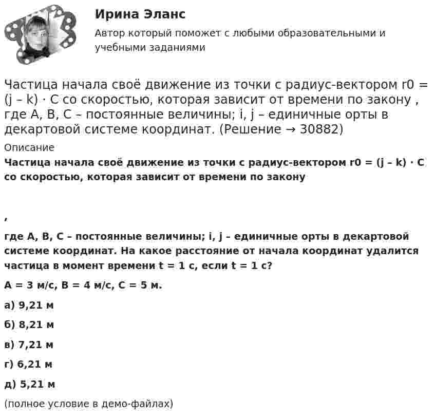     
          Описание
          Частица начала своё движение из точки с радиус-вектором r0 = (j – k) · C со скоростью, которая зависит от времени по закону,где A, B, C – постоянные величины; i, j – единичные орты в декартовой системе координат. На какое расстояние от начала координат удалится частица в момент времени t = 1 с, если t = 1 с?A = 3 м/с, B = 4 м/с, C = 5 м.    а) 9,21 м б) 8,21 м в) 7,21 м г) 6,21 м д) 5,21 м(полное условие в демо-файлах)   
            
            
            Частица начала своё движение из точки с радиус-вектором r0 = j·C со скоростью, которая зависит от времени по закону    ,  где A, B, C – постоянные величины; i, j – единичные орты в декартовой системе координат. На какое расстояние Частица начала своё движение из точки с радиус-вектором r0 = (j – k) · C со скоростью, которая зависит от времени по закону    ,  где A, B, C – постоянные величины; i, j – единичные орты в декартовой системе координат. Частица начала своё движение из точки с радиус-вектором r0 = k·C со скоростью, которая зависит от времени по закону    ,  где A, B, C = const; i, j – единичные орты в декартовой системе координат.Частица, несущая один элементарный заряд, влетела в однородное магнитное индукции B = 0,5 Тл под углом a = 60° к направлению линий индукцией. Определить силу Лоренца, если скорость частицы u = 10 м/сЧастица, несущая один элементарный заряд, влетела в однородное магнитное поле индукцией B = 0,5 Тл под углом a = 60° к направлению линий индукции. Определить силу Лоренца Fл, если скорость частицы u = 10 м/с.Частица, несущая один элементарный заряд, влетела в однородное магнитное поле с индукцией B = 0,05 Тл. Определить момент импульса L, которым обладала частица при движении в магнитном поле, если траектория её Частица, несущая один элементарный заряд, влетела в однородное магнитное поле с индукцией  B = 0,2 Тл под углом a = 30° к направлению линий индукции. Определить силу Лоренца F, если скорость частицы V = 105 м/с.Частица начала своё движение из начала координат с начальной скоростью  v0 = – j · A  и с ускорением, которое зависит от времени по закону    ,  где A, B – постоянная величина; k, j – единичные орты в декартовой системе координат. Частица начала своё движение из начала координат с начальной скоростью  v0 = – k · A  и с ускорением, которое зависит от времени по закону    ,  где A, B – постоянная величина; k, j – единичные орты в декартовой системе координат.Частица начала своё движение из начала координат с нулевой начальной скоростью, и её ускорение зависит от времени по закону  где A, B – постоянная величина; i, j – единичные орты в декартовой системе координат.Частица начала своё движение из начала координат с нулевой начальной скоростью, и её ускорение зависит от времени по закону  где A, B – постоянная величина; i, j – единичные орты в декартовой системе координат. Частица начала своё движение из начала координат с нулевой начальной скоростью, и её ускорение зависит от времени по закону  где A, B – постоянная величина; i, j – единичные орты в декартовой системе координат. Частица начала своё движение из начала координат с нулевой начальной скоростью, и её ускорение зависит от времени по закону  где A, B – постоянная величина; i, j – единичные орты в декартовой системе координат. Частица начала своё движение из точки с радиус-вектором r0 = C·i со скоростью, которая зависит от времени по закону    ,  где A, B, C – постоянные величины; i, j – единичные орты в декартовой системе координат.