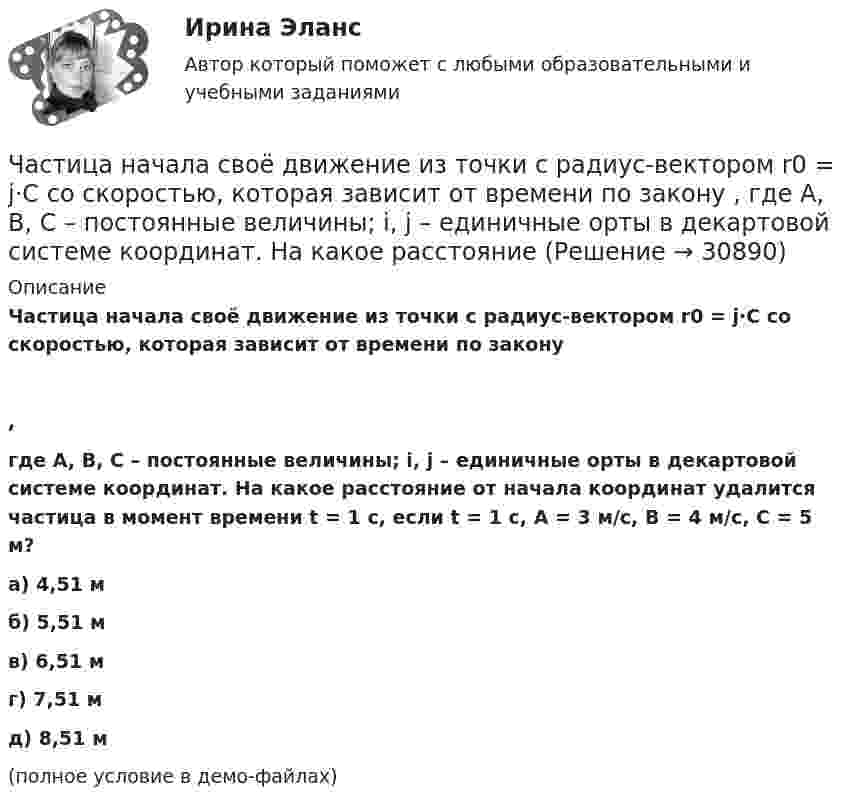     
          Описание
          Частица начала своё движение из точки с радиус-вектором r0 = j·C со скоростью, которая зависит от времени по закону,где A, B, C – постоянные величины; i, j – единичные орты в декартовой системе координат. На какое расстояние от начала координат удалится частица в момент времени t = 1 с, если t = 1 с, A = 3 м/с, B = 4 м/с, C = 5 м?    а) 4,51 м б) 5,51 м в) 6,51 м г) 7,51 м д) 8,51 м(полное условие в демо-файлах)   
            
            
            Частица начала свое движение из точки с радиус-вектором (r_0 )=j*C со скоростью, которая зависит от времени по закону v(t)=i*A*t/T+j*B*(t/T)^2, где A, B, C – постоянные величины, i, j – единичные орты в декартовой системе координат. На какое расстоянЧастица начала своё движение из точки с радиус-вектором r0 = j·C со скоростью, которая зависит от времени по закону    ,  где A, B, C – постоянные величины; i, j – единичные орты в декартовой системе координат. На какое расстояние Частица начала своё движение из точки с радиус-вектором r0 = (j – k) · C со скоростью, которая зависит от времени по закону    ,  где A, B, C – постоянные величины; i, j – единичные орты в декартовой системе координат. Частица начала своё движение из точки с радиус-вектором r0 = k·C со скоростью, которая зависит от времени по закону    ,  где A, B, C = const; i, j – единичные орты в декартовой системе координат.Частица, несущая один элементарный заряд, влетела в однородное магнитное индукции B = 0,5 Тл под углом a = 60° к направлению линий индукцией. Определить силу Лоренца, если скорость частицы u = 10 м/сЧастица, несущая один элементарный заряд, влетела в однородное магнитное поле индукцией B = 0,5 Тл под углом a = 60° к направлению линий индукции. Определить силу Лоренца Fл, если скорость частицы u = 10 м/с.Частица, несущая один элементарный заряд, влетела в однородное магнитное поле с индукцией B = 0,05 Тл. Определить момент импульса L, которым обладала частица при движении в магнитном поле, если траектория её Частица начала своё движение из начала координат с начальной скоростью  v0 = (i + k) · A  и с ускорением, которое зависит от времени по закону    ,  где A, B – постоянная величина; i, j, k – единичные орты в декартовой системе координат.Частица начала своё движение из начала координат с начальной скоростью  v0 = – j · A  и с ускорением, которое зависит от времени по закону    ,  где A, B – постоянная величина; k, j – единичные орты в декартовой системе координат. Частица начала своё движение из начала координат с начальной скоростью  v0 = – k · A  и с ускорением, которое зависит от времени по закону    ,  где A, B – постоянная величина; k, j – единичные орты в декартовой системе координат.Частица начала своё движение из начала координат с нулевой начальной скоростью, и её ускорение зависит от времени по закону  где A, B – постоянная величина; i, j – единичные орты в декартовой системе координат.Частица начала своё движение из начала координат с нулевой начальной скоростью, и её ускорение зависит от времени по закону  где A, B – постоянная величина; i, j – единичные орты в декартовой системе координат. Частица начала своё движение из начала координат с нулевой начальной скоростью, и её ускорение зависит от времени по закону  где A, B – постоянная величина; i, j – единичные орты в декартовой системе координат. Частица начала своё движение из начала координат с нулевой начальной скоростью, и её ускорение зависит от времени по закону  где A, B – постоянная величина; i, j – единичные орты в декартовой системе координат. 