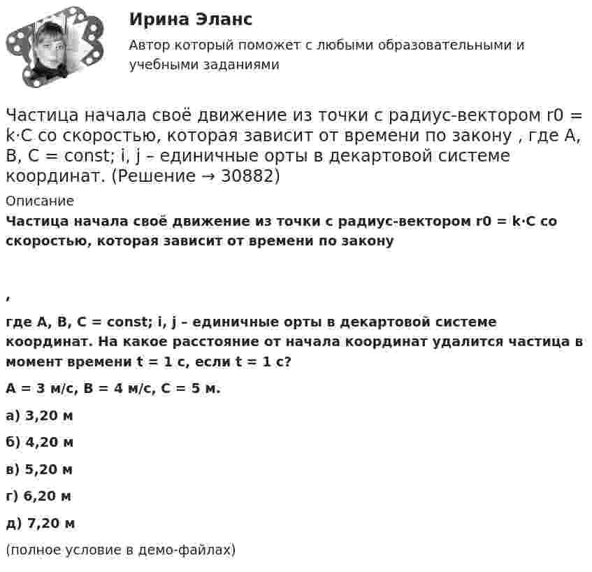     
          Описание
          Частица начала своё движение из точки с радиус-вектором r0 = k·C со скоростью, которая зависит от времени по закону,где A, B, C = const; i, j – единичные орты в декартовой системе координат. На какое расстояние от начала координат удалится частица в момент времени t = 1 с, если t = 1 с?A = 3 м/с, B = 4 м/с, C = 5 м.    а) 3,20 м б) 4,20 м в) 5,20 м г) 6,20 м д) 7,20 м (полное условие в демо-файлах)   
            
            
            Частица начала своё движение из точки с радиус-вектором r0 = (j – k) · C со скоростью, которая зависит от времени по закону    ,  где A, B, C – постоянные величины; i, j – единичные орты в декартовой системе координат. Частица начала своё движение из точки с радиус-вектором r0 = k·C со скоростью, которая зависит от времени по закону    ,  где A, B, C = const; i, j – единичные орты в декартовой системе координат.Частица, несущая один элементарный заряд, влетела в однородное магнитное индукции B = 0,5 Тл под углом a = 60° к направлению линий индукцией. Определить силу Лоренца, если скорость частицы u = 10 м/сЧастица, несущая один элементарный заряд, влетела в однородное магнитное поле индукцией B = 0,5 Тл под углом a = 60° к направлению линий индукции. Определить силу Лоренца Fл, если скорость частицы u = 10 м/с.Частица, несущая один элементарный заряд, влетела в однородное магнитное поле с индукцией B = 0,05 Тл. Определить момент импульса L, которым обладала частица при движении в магнитном поле, если траектория её Частица, несущая один элементарный заряд, влетела в однородное магнитное поле с индукцией  B = 0,2 Тл под углом a = 30° к направлению линий индукции. Определить силу Лоренца F, если скорость частицы V = 105 м/с.Частица, несущая один элементарный заряд, влетела в однородное магнитное поле с индукцией B = 0,5 Тл. Определить момент импульса L, которым обладала частица при движении в магнитном поле, если её траектория Частица начала своё движение из начала координат с начальной скоростью  v0 = – k · A  и с ускорением, которое зависит от времени по закону    ,  где A, B – постоянная величина; k, j – единичные орты в декартовой системе координат.Частица начала своё движение из начала координат с нулевой начальной скоростью, и её ускорение зависит от времени по закону  где A, B – постоянная величина; i, j – единичные орты в декартовой системе координат.Частица начала своё движение из начала координат с нулевой начальной скоростью, и её ускорение зависит от времени по закону  где A, B – постоянная величина; i, j – единичные орты в декартовой системе координат. Частица начала своё движение из начала координат с нулевой начальной скоростью, и её ускорение зависит от времени по закону  где A, B – постоянная величина; i, j – единичные орты в декартовой системе координат. Частица начала своё движение из начала координат с нулевой начальной скоростью, и её ускорение зависит от времени по закону  где A, B – постоянная величина; i, j – единичные орты в декартовой системе координат. Частица начала своё движение из точки с радиус-вектором r0 = C·i со скоростью, которая зависит от времени по закону    ,  где A, B, C – постоянные величины; i, j – единичные орты в декартовой системе координат.Частица начала свое движение из точки с радиус-вектором (r_0 )=j*C со скоростью, которая зависит от времени по закону v(t)=i*A*t/T+j*B*(t/T)^2, где A, B, C – постоянные величины, i, j – единичные орты в декартовой системе координат. На какое расстоян