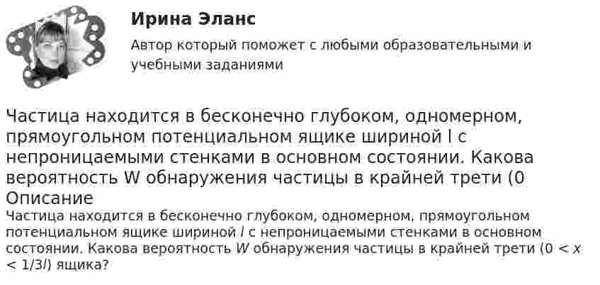      
            Описание
            Частица находится в бесконечно глубоком, одномерном, прямоугольном потенциальном ящике шириной l с непроницаемыми стенками в основном состоянии. Какова вероятность W обнаружения частицы в крайней трети (0 < x < 1/3l) ящика?   
            
            
            Частица находится в бесконечно глубоком, одномерном, прямоугольном потенциальном ящике. Найти отношение разности Еn,n+1 соседних энергетических уровней к энергии Еn частицы в трех случаях: 1) n = 2; 2) n = 5; 3) n стремится к бесконечности.Частица находится в бесконечно глубоком, одномерном, прямоугольном потенциальном ящике шириной l с непроницаемыми стенками в основном состоянии. Какова вероятность W обнаружения частицы в крайней трети (0 Частица находится в одномерной прямоугольной потенциальной яме с бесконечно высокими стенками. Ширина ямы равна L. Найти массу частицы m, если разность энергий третьего и второго энергетических уровней равна E. Частица находится в основном состоянии в одномерной прямоугольной потенциальной яме с бесконечно высокими стенками. Ширина ямы равна L. Найти вероятность Р пребывания частицы в области l/3 < х < 2l/3Частица находится в основном состоянии в прямоугольной яме шириной l с абсолютно непроницаемыми стенками. Во сколько раз отличаются вероятности местонахождения частицы: w1 — в крайней трети, w2 — в крайней четверти ящика?Частица находится в потенциальном ящике. Найти соотношение разности соседних энергетических уровней E(n,n+1) к энергии E_n частицы в случаях: 1) n=2, 2) n=10.Частица начала движение из начала координат так, что ее скорость меняется по закону v=(v_0 )*(1-t/T), где (v_0 ) – начальная скорость, v_0=0.1 м/с, T=5 с. В какие моменты времени частица будет находиться на расстоянии 0,1 м от начала координат.Частица массой m = 50 г совершает колебания, уравнение которых имеет вид  x = A coswt,  где A = 10 см и w = 5 c-1. Найти силу Fx, действующую на частицу в положении её наибольшего смещения.Частица массой m движется под действием силы  Fx = 10 cos(pt).  Определить зависимость координаты x от времени, если в момент времени t = 0; x(0) = 0 и ux(0) = 0.Частица массой m движется со скоростью u. Определить работу сил сопротивления движению за промежуток времени, в течение которого скорость частицы уменьшилась в три раза.  m = 2,2·10-3 кг, u = 1,2·102 м/с.Частица массой m совершает колебания по закону  x = A sinwt.             Определить максимальное значение возвращающей силы и кинетической энергии.  m = 60·10-3 кг, A = 9,0·10-2 м, w = 2,5 с-1.Частица массой m со скоростью v_0 влетает в область действия тормозящей силы F под углом a_1 к направлению этой силы. Под каким углом a_2 она вылетит из этой области? Ширина области действия силы F равна l. При каком условии частица не сможет пересечЧастица массой находится в одномерной прямоугольной потенциальной яме с бесконечно высокими стенками на третьем энергетическом уровне. Ширина ямы L. Какова вероятность обнаружить частицу в средней трети ящика?Частица массы m находится в одномерной прямоугольной потенциальной яме с бесконечно высокими стенками. Найти энергию E частицы в стационарном состоянии, описываемом волновой функцией ~sinkx , где k–заданная постоянная, x- расстояние от одного края 