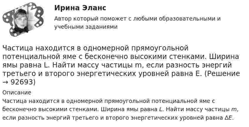      
            Описание
            Частица находится в одномерной прямоугольной потенциальной яме с бесконечно высокими стенками. Ширина ямы равна L. Найти массу частицы m, если разность энергий третьего и второго энергетических уровней равна ΔE.    
            
            
            Частица находится в бесконечно глубоком, одномерном, прямоугольном потенциальном ящике шириной l с непроницаемыми стенками в основном состоянии. Какова вероятность W обнаружения частицы в крайней трети (0 Частица находится в одномерной прямоугольной потенциальной яме с бесконечно высокими стенками. Ширина ямы равна L. Найти массу частицы m, если разность энергий третьего и второго энергетических уровней равна E. Частица находится в основном состоянии в одномерной прямоугольной потенциальной яме с бесконечно высокими стенками. Ширина ямы равна L. Найти вероятность Р пребывания частицы в области l/3 < х < 2l/3Частица находится в основном состоянии в прямоугольной яме шириной l с абсолютно непроницаемыми стенками. Во сколько раз отличаются вероятности местонахождения частицы: w1 — в крайней трети, w2 — в крайней четверти ящика?Частица находится в потенциальном ящике. Найти соотношение разности соседних энергетических уровней E(n,n+1) к энергии E_n частицы в случаях: 1) n=2, 2) n=10.Частица начала движение из начала координат так, что ее скорость меняется по закону v=(v_0 )*(1-t/T), где (v_0 ) – начальная скорость, v_0=0.1 м/с, T=5 с. В какие моменты времени частица будет находиться на расстоянии 0,1 м от начала координат.Частица начала своё движение из начала координат, и её скорость зависит от времени по закону  где A, B – постоянные величины; i, j – единичные орты в декартовой системе координат.Частица массой m движется под действием силы  Fx = 10 cos(pt).  Определить зависимость координаты x от времени, если в момент времени t = 0; x(0) = 0 и ux(0) = 0.Частица массой m движется со скоростью u. Определить работу сил сопротивления движению за промежуток времени, в течение которого скорость частицы уменьшилась в три раза.  m = 2,2·10-3 кг, u = 1,2·102 м/с.Частица массой m совершает колебания по закону  x = A sinwt.             Определить максимальное значение возвращающей силы и кинетической энергии.  m = 60·10-3 кг, A = 9,0·10-2 м, w = 2,5 с-1.Частица массой m со скоростью v_0 влетает в область действия тормозящей силы F под углом a_1 к направлению этой силы. Под каким углом a_2 она вылетит из этой области? Ширина области действия силы F равна l. При каком условии частица не сможет пересечЧастица массой находится в одномерной прямоугольной потенциальной яме с бесконечно высокими стенками на третьем энергетическом уровне. Ширина ямы L. Какова вероятность обнаружить частицу в средней трети ящика?Частица массы m находится в одномерной прямоугольной потенциальной яме с бесконечно высокими стенками. Найти энергию E частицы в стационарном состоянии, описываемом волновой функцией ~sinkx , где k–заданная постоянная, x- расстояние от одного края Частица находится в бесконечно глубоком, одномерном, прямоугольном потенциальном ящике. Найти отношение разности En, n+1 соседних энергетических уровней к энергии Еn частицы в трех случаях: