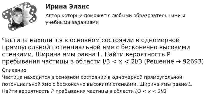     
            Описание
            Частица находится в основном состоянии в одномерной прямоугольной потенциальной яме с бесконечно высокими стенками. Ширина ямы равна L. Найти вероятность Р пребывания частицы в области l/3 < х < 2l/3   
            
            
            Частица находится в одномерной прямоугольной потенциальной яме с бесконечно высокими стенками. Ширина ямы равна L. Найти массу частицы m, если разность энергий третьего и второго энергетических уровней равна E. Частица находится в основном состоянии в одномерной прямоугольной потенциальной яме с бесконечно высокими стенками. Ширина ямы равна L. Найти вероятность Р пребывания частицы в области l/3 < х < 2l/3Частица находится в основном состоянии в прямоугольной яме шириной l с абсолютно непроницаемыми стенками. Во сколько раз отличаются вероятности местонахождения частицы: w1 — в крайней трети, w2 — в крайней четверти ящика?Частица находится в потенциальном ящике. Найти соотношение разности соседних энергетических уровней E(n,n+1) к энергии E_n частицы в случаях: 1) n=2, 2) n=10.Частица начала движение из начала координат так, что ее скорость меняется по закону v=(v_0 )*(1-t/T), где (v_0 ) – начальная скорость, v_0=0.1 м/с, T=5 с. В какие моменты времени частица будет находиться на расстоянии 0,1 м от начала координат.Частица начала своё движение из начала координат, и её скорость зависит от времени по закону  где A, B – постоянные величины; i, j – единичные орты в декартовой системе координат.Частица начала своё движение из начала координат, и её скорость зависит от времени по закону  где A, B – постоянные величины; i, j – единичные орты в декартовой системе координат.Частица массой m движется со скоростью u. Определить работу сил сопротивления движению за промежуток времени, в течение которого скорость частицы уменьшилась в три раза.  m = 2,2·10-3 кг, u = 1,2·102 м/с.Частица массой m совершает колебания по закону  x = A sinwt.             Определить максимальное значение возвращающей силы и кинетической энергии.  m = 60·10-3 кг, A = 9,0·10-2 м, w = 2,5 с-1.Частица массой m со скоростью v_0 влетает в область действия тормозящей силы F под углом a_1 к направлению этой силы. Под каким углом a_2 она вылетит из этой области? Ширина области действия силы F равна l. При каком условии частица не сможет пересечЧастица массой находится в одномерной прямоугольной потенциальной яме с бесконечно высокими стенками на третьем энергетическом уровне. Ширина ямы L. Какова вероятность обнаружить частицу в средней трети ящика?Частица массы m находится в одномерной прямоугольной потенциальной яме с бесконечно высокими стенками. Найти энергию E частицы в стационарном состоянии, описываемом волновой функцией ~sinkx , где k–заданная постоянная, x- расстояние от одного края Частица находится в бесконечно глубоком, одномерном, прямоугольном потенциальном ящике. Найти отношение разности En, n+1 соседних энергетических уровней к энергии Еn частицы в трех случаях:Частица находится в бесконечно глубоком, одномерном, прямоугольном потенциальном ящике. Найти отношение разности Еn,n+1 соседних энергетических уровней к энергии Еn частицы в трех случаях: 1) n = 2; 2) n = 5; 3) n стремится к бесконечности.