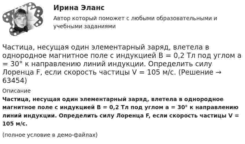     
            Описание
            Частица, несущая один элементарный заряд, влетела в однородное магнитное поле с индукцией B = 0,2 Тл под углом a = 30° к направлению линий индукции. Определить силу Лоренца F, если скорость частицы V = 105 м/с.(полное условие в демо-файлах)   
            
            
            Частица, несущая один элементарный заряд, влетела в однородное магнитное поле с индукцией B = 0,05 Тл. Определить момент импульса L, которым обладала частица при движении в магнитном поле, если траектория её Частица, несущая один элементарный заряд, влетела в однородное магнитное поле с индукцией  B = 0,2 Тл под углом a = 30° к направлению линий индукции. Определить силу Лоренца F, если скорость частицы V = 105 м/с.Частица, несущая один элементарный заряд, влетела в однородное магнитное поле с индукцией B = 0,5 Тл. Определить момент импульса L, которым обладала частица при движении в магнитном поле, если её траектория Частица, обладающая единичными положительным зарядом и массой, – это …Частица одновременно участвует в двух взаимно перпендикулярных колебаниях, выражаемых уравнениями:  x = 0,50sinwt  и  y = 1,5coswt.Частица совершает гармонические колебания амплитуды A и периода T. Найти время, за которое смещение частицы изменяется от 0 до A/4.Частица совершает гармонические колебания вдоль оси x около положения равновесия x = 0. Частота колебаний w = 4 рад/с. В некоторый момент координата частицы x0 = 25 см и скорость ux0 = 100 см/с. Найти координату x частицы через время t = 2,4 с.Частица начала своё движение из начала координат с нулевой начальной скоростью, и её ускорение зависит от времени по закону  где A, B – постоянная величина; i, j – единичные орты в декартовой системе координат. Частица начала своё движение из точки с радиус-вектором r0 = C·i со скоростью, которая зависит от времени по закону    ,  где A, B, C – постоянные величины; i, j – единичные орты в декартовой системе координат.Частица начала свое движение из точки с радиус-вектором (r_0 )=j*C со скоростью, которая зависит от времени по закону v(t)=i*A*t/T+j*B*(t/T)^2, где A, B, C – постоянные величины, i, j – единичные орты в декартовой системе координат. На какое расстоянЧастица начала своё движение из точки с радиус-вектором r0 = j·C со скоростью, которая зависит от времени по закону    ,  где A, B, C – постоянные величины; i, j – единичные орты в декартовой системе координат. На какое расстояние Частица начала своё движение из точки с радиус-вектором r0 = (j – k) · C со скоростью, которая зависит от времени по закону    ,  где A, B, C – постоянные величины; i, j – единичные орты в декартовой системе координат. Частица начала своё движение из точки с радиус-вектором r0 = k·C со скоростью, которая зависит от времени по закону    ,  где A, B, C = const; i, j – единичные орты в декартовой системе координат.Частица, несущая один элементарный заряд, влетела в однородное магнитное индукции B = 0,5 Тл под углом a = 60° к направлению линий индукцией. Определить силу Лоренца, если скорость частицы u = 10 м/с