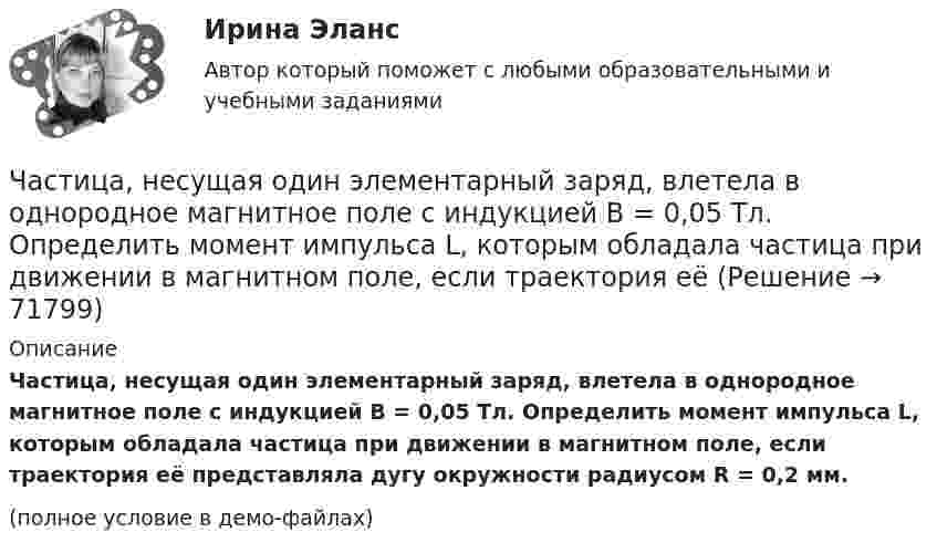     
            Описание
            Частица, несущая один элементарный заряд, влетела в однородное магнитное поле с индукцией B = 0,05 Тл. Определить момент импульса L, которым обладала частица при движении в магнитном поле, если траектория её представляла дугу окружности радиусом R = 0,2 мм.(полное условие в демо-файлах)   
            
            
            Частица, несущая один элементарный заряд, влетела в однородное магнитное поле индукцией B = 0,5 Тл под углом a = 60° к направлению линий индукции. Определить силу Лоренца Fл, если скорость частицы u = 10 м/с.Частица, несущая один элементарный заряд, влетела в однородное магнитное поле с индукцией B = 0,05 Тл. Определить момент импульса L, которым обладала частица при движении в магнитном поле, если траектория её Частица, несущая один элементарный заряд, влетела в однородное магнитное поле с индукцией  B = 0,2 Тл под углом a = 30° к направлению линий индукции. Определить силу Лоренца F, если скорость частицы V = 105 м/с.Частица, несущая один элементарный заряд, влетела в однородное магнитное поле с индукцией B = 0,5 Тл. Определить момент импульса L, которым обладала частица при движении в магнитном поле, если её траектория Частица, обладающая единичными положительным зарядом и массой, – это …Частица одновременно участвует в двух взаимно перпендикулярных колебаниях, выражаемых уравнениями:  x = 0,50sinwt  и  y = 1,5coswt.Частица совершает гармонические колебания амплитуды A и периода T. Найти время, за которое смещение частицы изменяется от 0 до A/4.Частица начала своё движение из начала координат с нулевой начальной скоростью, и её ускорение зависит от времени по закону  где A, B – постоянная величина; i, j – единичные орты в декартовой системе координат. Частица начала своё движение из начала координат с нулевой начальной скоростью, и её ускорение зависит от времени по закону  где A, B – постоянная величина; i, j – единичные орты в декартовой системе координат. Частица начала своё движение из точки с радиус-вектором r0 = C·i со скоростью, которая зависит от времени по закону    ,  где A, B, C – постоянные величины; i, j – единичные орты в декартовой системе координат.Частица начала свое движение из точки с радиус-вектором (r_0 )=j*C со скоростью, которая зависит от времени по закону v(t)=i*A*t/T+j*B*(t/T)^2, где A, B, C – постоянные величины, i, j – единичные орты в декартовой системе координат. На какое расстоянЧастица начала своё движение из точки с радиус-вектором r0 = j·C со скоростью, которая зависит от времени по закону    ,  где A, B, C – постоянные величины; i, j – единичные орты в декартовой системе координат. На какое расстояние Частица начала своё движение из точки с радиус-вектором r0 = (j – k) · C со скоростью, которая зависит от времени по закону    ,  где A, B, C – постоянные величины; i, j – единичные орты в декартовой системе координат. Частица начала своё движение из точки с радиус-вектором r0 = k·C со скоростью, которая зависит от времени по закону    ,  где A, B, C = const; i, j – единичные орты в декартовой системе координат.