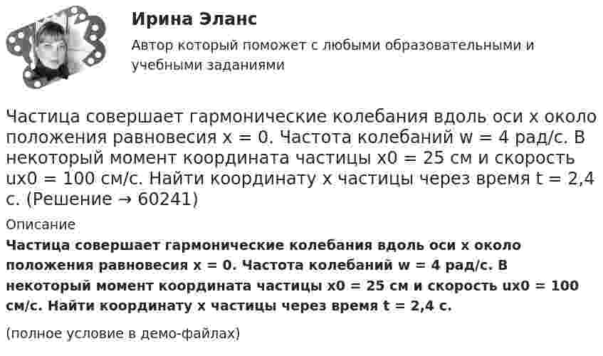    
            Описание
            Частица совершает гармонические колебания вдоль оси x около положения равновесия x = 0. Частота колебаний w = 4 рад/с. В некоторый момент координата частицы x0 = 25 см и скорость ux0 = 100 см/с. Найти координату x частицы через время t = 2,4 с.(полное условие в демо-файлах)   
            
            
            Частица совершает гармонические колебания амплитуды A и периода T. Найти время, за которое смещение частицы изменяется от 0 до A/4.Частица совершает гармонические колебания вдоль оси x около положения равновесия x = 0. Частота колебаний w = 4 рад/с. В некоторый момент координата частицы x0 = 25 см и скорость ux0 = 100 см/с. Найти координату x частицы через время t = 2,4 с.Частица совершает гармонические колебания вдоль оси ОХ около положения равновесия. Циклическая частота колебаний частицы w = 4 рад/с. В какой момент времени t после прохождения положения равновесияЧастица совершает гармонические колебания. Максимальная скорость частицы um = 0,40·10-2 м/с, максимальное ускорение am = 40·10-2 м/с2. Найти период колебаний.Частица совершает гармонические колебания. Максимальная скорость частицы – um, максимальное ускорение – am. Найти период колебаний.  um = 0,10·10-2 м/с, am = 25·10-2 м/с2.Частица совершает гармонические колебания. Наибольшее смещение частицы – A, наибольшая скорость – um. Найти период колебаний.  um = 12·10-2 м/с, A = 1,5·10-2 м.Частица совершает гармонические колебания по закон косинуса без начальной фазы. Амплитуда колебаний 8 см, за 1 мин совершается 30 колебаний. Определите скорость частицы в момент времени t = 1,5 с. Ответ укажите в см/с с точностью до десятых.  Частица начала своё движение из точки с радиус-вектором r0 = k·C со скоростью, которая зависит от времени по закону    ,  где A, B, C = const; i, j – единичные орты в декартовой системе координат.Частица, несущая один элементарный заряд, влетела в однородное магнитное индукции B = 0,5 Тл под углом a = 60° к направлению линий индукцией. Определить силу Лоренца, если скорость частицы u = 10 м/сЧастица, несущая один элементарный заряд, влетела в однородное магнитное поле индукцией B = 0,5 Тл под углом a = 60° к направлению линий индукции. Определить силу Лоренца Fл, если скорость частицы u = 10 м/с.Частица, несущая один элементарный заряд, влетела в однородное магнитное поле с индукцией B = 0,05 Тл. Определить момент импульса L, которым обладала частица при движении в магнитном поле, если траектория её Частица, несущая один элементарный заряд, влетела в однородное магнитное поле с индукцией  B = 0,2 Тл под углом a = 30° к направлению линий индукции. Определить силу Лоренца F, если скорость частицы V = 105 м/с.Частица, несущая один элементарный заряд, влетела в однородное магнитное поле с индукцией B = 0,5 Тл. Определить момент импульса L, которым обладала частица при движении в магнитном поле, если её траектория Частица, обладающая единичными положительным зарядом и массой, – это …