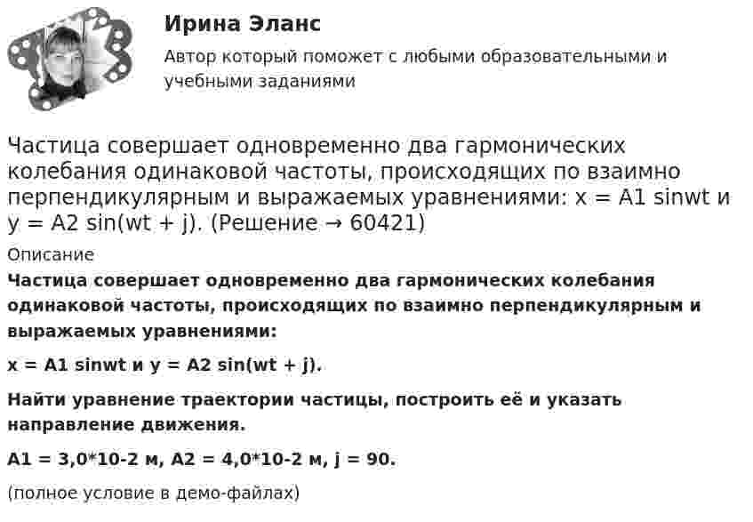     
            Описание
            Частица совершает одновременно два гармонических колебания одинаковой частоты, происходящих по взаимно перпендикулярным и выражаемых уравнениями:x = A1 sinwt  и  y = A2 sin(wt + j).Найти уравнение траектории частицы, построить её и указать направление движения.A1 = 3,0*10-2 м, A2 = 4,0*10-2 м, j = 90.(полное условие в демо-файлах)   
            
            
            Частица совершает гармонические колебания по закону косинуса без начальной фазы. Амплитуда колебаний 8 см, за 1 мин совершается 30 колебаний. Определите скорость частицы в момент времени t = 1,5 с. Ответ укажите в см/с с точностью до десятых.  Частица совершает одновременно два гармонических колебания одинаковой частоты, происходящих по взаимно перпендикулярным и выражаемых уравнениями:  x = A1 sinwt  и  y = A2 sin(wt + j).Частично поляризованный свет проходит через поляризатор. Интенсивность света, проходящего через поляризатор, при некотором положении плоскости поляризатора уменьшается в n1 раз..Определить степень поляризации света,..Частное лицо или организация, не являющиеся в данный момент клиентом компании, но входящие в целевую группу этой компании, - это... Частный партнер вправе передавать в … объект соглашения и (или) свои права по соглашению, только для их использования в качестве способа обеспечения исполнения обязательств перед финансирующим лицом при наличии прямого соглашенияЧастный партнер приступил к исполнению обязанностей, предусмотренных договором о государственно-частном партнерстве по проекту строительства автодороги. Столкнувшись с техническими трудностями на одном из этапов реализации проекта, частный партнерЧасто болеющие дети или пациенты с рекуррентными респираторными инфекциями. Организация сестринской помощи в амбулаторно-поликлинических условиях [Ответы]Частица одновременно участвует в двух взаимно перпендикулярных колебаниях, выражаемых уравнениями:  x = 0,50sinwt  и  y = 1,5coswt.Частица совершает гармонические колебания амплитуды A и периода T. Найти время, за которое смещение частицы изменяется от 0 до A/4.Частица совершает гармонические колебания вдоль оси x около положения равновесия x = 0. Частота колебаний w = 4 рад/с. В некоторый момент координата частицы x0 = 25 см и скорость ux0 = 100 см/с. Найти координату x частицы через время t = 2,4 с.Частица совершает гармонические колебания вдоль оси ОХ около положения равновесия. Циклическая частота колебаний частицы w = 4 рад/с. В какой момент времени t после прохождения положения равновесияЧастица совершает гармонические колебания. Максимальная скорость частицы um = 0,40·10-2 м/с, максимальное ускорение am = 40·10-2 м/с2. Найти период колебаний.Частица совершает гармонические колебания. Максимальная скорость частицы – um, максимальное ускорение – am. Найти период колебаний.  um = 0,10·10-2 м/с, am = 25·10-2 м/с2.Частица совершает гармонические колебания. Наибольшее смещение частицы – A, наибольшая скорость – um. Найти период колебаний.  um = 12·10-2 м/с, A = 1,5·10-2 м.