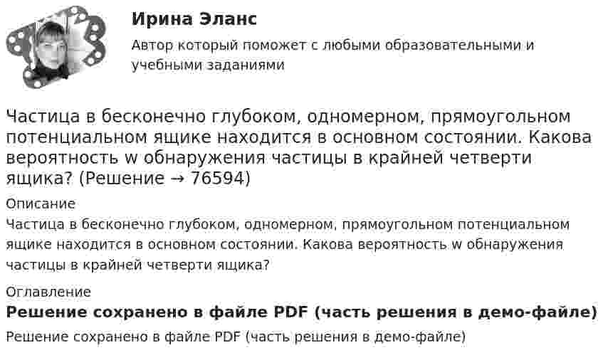     
            Описание
            Частица в бесконечно глубоком, одномерном, прямоугольном потенциальном ящике находится в основном состоянии. Какова вероятность w обнаружения частицы в крайней четверти ящика?   
            Оглавление
            Решение сохранено в файле PDF (часть решения в демо-файле)  
            
            
            Частица в бесконечно глубоком, одномерном, прямоугольном потенциальном ящике находится в основном состоянии. Какова вероятность w обнаружения частицы в крайней четверти ящика?Частица в бесконечно глубоком, одномерном, прямоугольном потенциальном ящике находится в основном состоянии. Какова вероятность w обнаружения частицы в крайней четверти ящика? Частица в бесконечно глубоком, одномерном, прямоугольном потенциальном ящике шириной l находится в возбужденном состоянии (n = 3). Определить, в каких точках интервала 0 < х < l плотность вероятности нахождения частицы имеет максимальноеЧастица в потенциальном ящике находится в основном состоянии. Какова вероятность W обнаружить частицу в средней трети ящика?Частица в потенциальном ящике шириной находится в возбужденном состоянии (n=2). Определить, в каких точках интервала (0Частица движется по окружности радиусом 0,5 м. Закон её движения выражается уравнением S = A + Bt3, где A = 4 м, B = 0,5 м/с3. Определить момент времени, когда нормальное ускорение точки равно 5 м/с2. Найти скорость, тангенциальное Частица движется со скоростью  u = at (2i + 3j + 4k),  где a = 1 м/с2. Найти:Цифровые технологии и базы данных в прикладных коммуникациях (тест с ответами Синергия/МОИ/ МТИ)Цифровые технологий в политических сферах - КОНТРОЛЬНАЯЦифровые финансы (тест с ответами Росдистант)Цифрой 1 на чертеже обозначен ТулГУцифр. соб.циф. собственностьЧасовая производительность оборудования по производству подушечек с начинкой составляет 250 кг