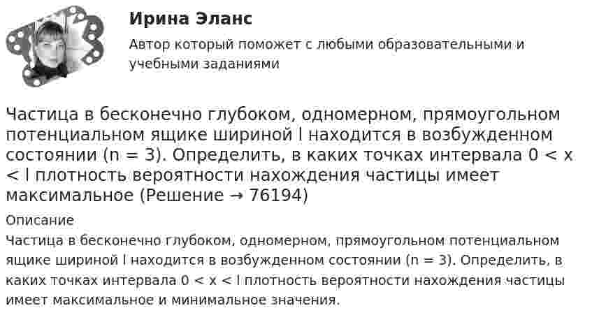      
            Описание
            Частица в бесконечно глубоком, одномерном, прямоугольном потенциальном ящике шириной l находится в возбужденном состоянии (n = 3). Определить, в каких точках интервала 0 < х < l плотность вероятности нахождения частицы имеет максимальное и минимальное значения.   
            
            
            Частица в бесконечно глубоком, одномерном, прямоугольном потенциальном ящике находится в основном состоянии. Какова вероятность w обнаружения частицы в крайней четверти ящика? Частица в бесконечно глубоком, одномерном, прямоугольном потенциальном ящике шириной l находится в возбужденном состоянии (n = 3). Определить, в каких точках интервала 0 < х < l плотность вероятности нахождения частицы имеет максимальноеЧастица в потенциальном ящике находится в основном состоянии. Какова вероятность W обнаружить частицу в средней трети ящика?Частица в потенциальном ящике шириной находится в возбужденном состоянии (n=2). Определить, в каких точках интервала (0Частица движется по окружности радиусом 0,5 м. Закон её движения выражается уравнением S = A + Bt3, где A = 4 м, B = 0,5 м/с3. Определить момент времени, когда нормальное ускорение точки равно 5 м/с2. Найти скорость, тангенциальное Частица движется со скоростью  u = at (2i + 3j + 4k),  где a = 1 м/с2. Найти:Частица движется со скоростью v = с/3, где с - скорость света в вакууме. Какую долю энергии покоя составляет кинетическая энергия частицы?Цифровые технологий в политических сферах - КОНТРОЛЬНАЯЦифровые финансы (тест с ответами Росдистант)Цифрой 1 на чертеже обозначен ТулГУцифр. соб.циф. собственностьЧасовая производительность оборудования по производству подушечек с начинкой составляет 250 кгЧастица 1 массой m1, летящая со скоростью v, столкнувшись с неподвижной частицей 2 массой М, отскакивает от нее и летит в противоположном направлении со скоростью u1=v/2. Найдите: а) скорость частицы 2 после столкновения