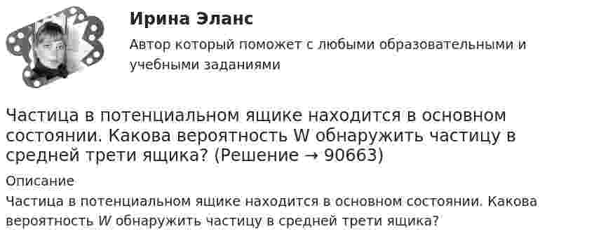      
            Описание
            Частица в потенциальном ящике находится в основном состоянии. Какова вероятность W обнаружить частицу в средней трети ящика?   
            
            
            Частица в бесконечно глубоком, одномерном, прямоугольном потенциальном ящике шириной l находится в возбужденном состоянии (n = 3). Определить, в каких точках интервала 0 < х < l плотность вероятности нахождения частицы имеет максимальноеЧастица в потенциальном ящике находится в основном состоянии. Какова вероятность W обнаружить частицу в средней трети ящика?Частица в потенциальном ящике шириной находится в возбужденном состоянии (n=2). Определить, в каких точках интервала (0Частица движется по окружности радиусом 0,5 м. Закон её движения выражается уравнением S = A + Bt3, где A = 4 м, B = 0,5 м/с3. Определить момент времени, когда нормальное ускорение точки равно 5 м/с2. Найти скорость, тангенциальное Частица движется со скоростью  u = at (2i + 3j + 4k),  где a = 1 м/с2. Найти:Частица движется со скоростью v = с/3, где с - скорость света в вакууме. Какую долю энергии покоя составляет кинетическая энергия частицы?Частица движется так, что ее радиус-вектор зависит от времени по закону r(t)=i*A(t/T)^3+j*B+k*C(t/T)^4, где A, B, C – постоянные величины, i, j, k – единичные орты в декартовой системе координат. Найдите тангенс угла, под которым будет направлена скоЦифровые финансы (тест с ответами Росдистант)Цифрой 1 на чертеже обозначен ТулГУцифр. соб.циф. собственностьЧасовая производительность оборудования по производству подушечек с начинкой составляет 250 кгЧастица 1 массой m1, летящая со скоростью v, столкнувшись с неподвижной частицей 2 массой М, отскакивает от нее и летит в противоположном направлении со скоростью u1=v/2. Найдите: а) скорость частицы 2 после столкновенияЧастица в бесконечно глубоком, одномерном, прямоугольном потенциальном ящике находится в основном состоянии. Какова вероятность w обнаружения частицы в крайней четверти ящика?