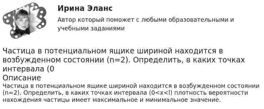      
            Описание
            Частица в потенциальном ящике шириной находится в возбужденном состоянии (n=2). Определить, в каких точках интервала (0<x<l) плотность вероятности нахождения частицы имеет максимальное и минимальное значение.   
            
            
            Частица в потенциальном ящике находится в основном состоянии. Какова вероятность W обнаружить частицу в средней трети ящика?Частица в потенциальном ящике шириной находится в возбужденном состоянии (n=2). Определить, в каких точках интервала (0Частица движется по окружности радиусом 0,5 м. Закон её движения выражается уравнением S = A + Bt3, где A = 4 м, B = 0,5 м/с3. Определить момент времени, когда нормальное ускорение точки равно 5 м/с2. Найти скорость, тангенциальное Частица движется со скоростью  u = at (2i + 3j + 4k),  где a = 1 м/с2. Найти:Частица движется со скоростью v = с/3, где с - скорость света в вакууме. Какую долю энергии покоя составляет кинетическая энергия частицы?Частица движется так, что ее радиус-вектор зависит от времени по закону r(t)=i*A(t/T)^3+j*B+k*C(t/T)^4, где A, B, C – постоянные величины, i, j, k – единичные орты в декартовой системе координат. Найдите тангенс угла, под которым будет направлена скоЧастица движется так, что её радиус-вектор зависит от времени по закону    ,  где A, B, C – постоянные величины; i, j, k – единичные орты в декартовой системе координат.Цифрой 1 на чертеже обозначен ТулГУцифр. соб.циф. собственностьЧасовая производительность оборудования по производству подушечек с начинкой составляет 250 кгЧастица 1 массой m1, летящая со скоростью v, столкнувшись с неподвижной частицей 2 массой М, отскакивает от нее и летит в противоположном направлении со скоростью u1=v/2. Найдите: а) скорость частицы 2 после столкновенияЧастица в бесконечно глубоком, одномерном, прямоугольном потенциальном ящике находится в основном состоянии. Какова вероятность w обнаружения частицы в крайней четверти ящика?Частица в бесконечно глубоком, одномерном, прямоугольном потенциальном ящике находится в основном состоянии. Какова вероятность w обнаружения частицы в крайней четверти ящика? 