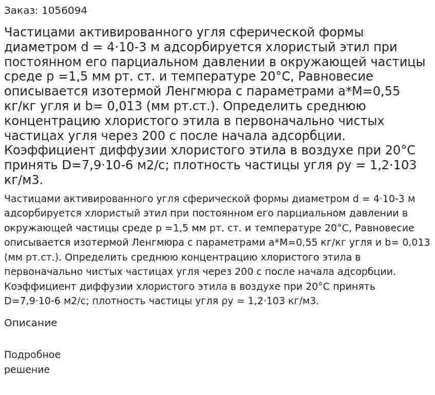 Частицами активированного угля сферической формы диаметром d = 4·10-3 м адсорбируется хлористый этил при постоянном его парциальном давлении в окружающей частицы среде р =1,5 мм рт. ст. и температуре 20°С, Равновесие описыва­ется изотермой Ленгмюра с параметрами а*М=0,55 кг/кг угля и b= 0,013 (мм рт.ст.). Определить среднюю концентрацию хло­ристого этила в первоначально чистых частицах угля через 200 с после начала адсорбции. Коэффициент диффузии хлористого эти­ла в воздухе при 20°С принять D=7,9·10-6 м2/с; плотность части­цы угля ρу = 1,2·103 кг/м3. 