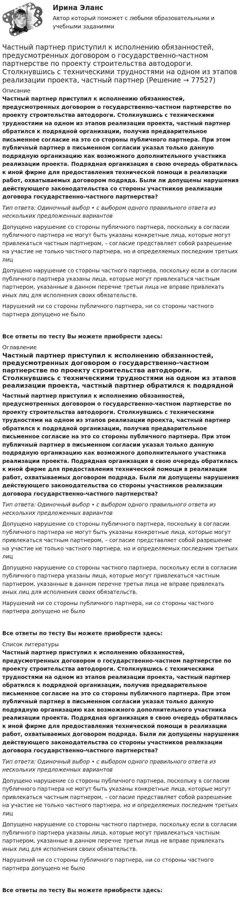      
            Описание
            Частный партнер приступил к исполнению обязанностей, предусмотренных договором о государственно-частном партнерстве по проекту строительства автодороги. Столкнувшись с техническими трудностями на одном из этапов реализации проекта, частный партнер обратился к подрядной организации, получив предварительное письменное согласие на это со стороны публичного партнера. При этом публичный партнер в письменном согласии указал только данную подрядную организацию как возможного дополнительного участника реализации проекта. Подрядная организация в свою очередь обратилась к иной фирме для предоставления технической помощи в реализации работ, охватываемых договором подряда. Были ли допущены нарушения действующего законодательства со стороны участников реализации договора государственно-частного партнерства?Тип ответа: Одиночный выбор • с выбором одного правильного ответа из нескольких предложенных вариантовДопущено нарушение со стороны публичного партнера, поскольку в согласии публичного партнера не могут быть указаны конкретные лица, которые могут привлекаться частным партнером, – согласие представляет собой разрешение на участие не только частного партнера, но и определяемых последним третьих лицДопущено нарушение со стороны частного партнера, поскольку если в согласии публичного партнера указаны лица, которые могут привлекаться частным партнером, указанные в данном перечне третьи лица не вправе привлекать иных лиц для исполнения своих обязательств.Нарушений ни со стороны публичного партнера, ни со стороны частного партнера допущено не былоВсе ответы по тесту Вы можете приобрести здесь:  
            Оглавление
            Частный партнер приступил к исполнению обязанностей, предусмотренных договором о государственно-частном партнерстве по проекту строительства автодороги. Столкнувшись с техническими трудностями на одном из этапов реализации проекта, частный партнер обратился к подрядной организации, получив предварительное письменное согласие на это со стороны публичного партнера. При этом публичный партнер в письменном согласии указал только данную подрядную организацию как возможного дополнительного участника реализации проекта. Подрядная организация в свою очередь обратилась к иной фирме для предоставления технической помощи в реализации работ, охватываемых договором подряда. Были ли допущены нарушения действующего законодательства со стороны участников реализации договора государственно-частного партнерства?Тип ответа: Одиночный выбор • с выбором одного правильного ответа из нескольких предложенных вариантовДопущено нарушение со стороны публичного партнера, поскольку в согласии публичного партнера не могут быть указаны конкретные лица, которые могут привлекаться частным партнером, – согласие представляет собой разрешение на участие не только частного партнера, но и определяемых последним третьих лицДопущено нарушение со стороны частного партнера, поскольку если в согласии публичного партнера указаны лица, которые могут привлекаться частным партнером, указанные в данном перечне третьи лица не вправе привлекать иных лиц для исполнения своих обязательств.Нарушений ни со стороны публичного партнера, ни со стороны частного партнера допущено не былоВсе ответы по тесту Вы можете приобрести здесь:  
            Список литературы
            Частный партнер приступил к исполнению обязанностей, предусмотренных договором о государственно-частном партнерстве по проекту строительства автодороги. Столкнувшись с техническими трудностями на одном из этапов реализации проекта, частный партнер обратился к подрядной организации, получив предварительное письменное согласие на это со стороны публичного партнера. При этом публичный партнер в письменном согласии указал только данную подрядную организацию как возможного дополнительного участника реализации проекта. Подрядная организация в свою очередь обратилась к иной фирме для предоставления технической помощи в реализации работ, охватываемых договором подряда. Были ли допущены нарушения действующего законодательства со стороны участников реализации договора государственно-частного партнерства?Тип ответа: Одиночный выбор • с выбором одного правильного ответа из нескольких предложенных вариантовДопущено нарушение со стороны публичного партнера, поскольку в согласии публичного партнера не могут быть указаны конкретные лица, которые могут привлекаться частным партнером, – согласие представляет собой разрешение на участие не только частного партнера, но и определяемых последним третьих лицДопущено нарушение со стороны частного партнера, поскольку если в согласии публичного партнера указаны лица, которые могут привлекаться частным партнером, указанные в данном перечне третьи лица не вправе привлекать иных лиц для исполнения своих обязательств.Нарушений ни со стороны публичного партнера, ни со стороны частного партнера допущено не былоВсе ответы по тесту Вы можете приобрести здесь:  
            
            
            Частный партнер вправе передавать в … объект соглашения и (или) свои права по соглашению, только для их использования в качестве способа обеспечения исполнения обязательств перед финансирующим лицом при наличии прямого соглашенияЧастный партнер приступил к исполнению обязанностей, предусмотренных договором о государственно-частном партнерстве по проекту строительства автодороги. Столкнувшись с техническими трудностями на одном из этапов реализации проекта, частный партнерЧасто болеющие дети или пациенты с рекуррентными респираторными инфекциями. Организация сестринской помощи в амбулаторно-поликлинических условиях [Ответы]Частота вращения n0 маховика, момент инерции которого J= 120 кг м2 , составляет 240 об/мин. После прекращения действия на него вращающего момента маховик под действием сил трения в подшипниках остановился за Частота вращения колеса увеличилась. Как изменились его угловая скорость, линейная скорость точек обода колеса и их центростремительное ускорениеЧастота колебаний пружинного маятника равна n = 3 с-1. Определить жёсткость пружины, если масса маятника m = 300 г.Частота колебаний пружинного маятника равна v = 3 с-1. Определить жёсткость пружины, если масса маятника m = 300 г.Частица совершает гармонические колебания. Максимальная скорость частицы um = 0,40·10-2 м/с, максимальное ускорение am = 40·10-2 м/с2. Найти период колебаний.Частица совершает гармонические колебания. Максимальная скорость частицы – um, максимальное ускорение – am. Найти период колебаний.  um = 0,10·10-2 м/с, am = 25·10-2 м/с2.Частица совершает гармонические колебания. Наибольшее смещение частицы – A, наибольшая скорость – um. Найти период колебаний.  um = 12·10-2 м/с, A = 1,5·10-2 м.Частица совершает гармонические колебания по закон косинуса без начальной фазы. Амплитуда колебаний 8 см, за 1 мин совершается 30 колебаний. Определите скорость частицы в момент времени t = 1,5 с. Ответ укажите в см/с с точностью до десятых.  Частица совершает гармонические колебания по закону косинуса без начальной фазы. Амплитуда колебаний 8 см, за 1 мин совершается 30 колебаний. Определите скорость частицы в момент времени t = 1,5 с. Ответ укажите в см/с с точностью до десятых.  Частица совершает одновременно два гармонических колебания одинаковой частоты, происходящих по взаимно перпендикулярным и выражаемых уравнениями:  x = A1 sinwt  и  y = A2 sin(wt + j).Частично поляризованный свет проходит через поляризатор. Интенсивность света, проходящего через поляризатор, при некотором положении плоскости поляризатора уменьшается в n1 раз..Определить степень поляризации света,..