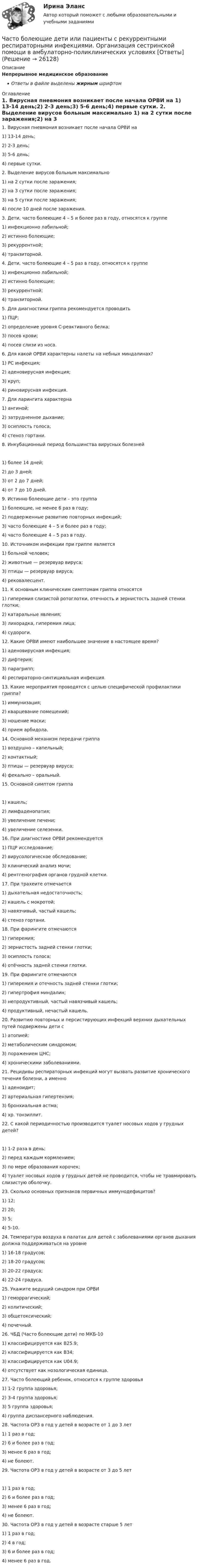      
          Описание
          Непрерывное медицинское образованиеОтветы в файле выделены жирным шрифтом 
          Оглавление
          1. Вирусная пневмония возникает после начала ОРВИ на 1) 13-14 день;2) 2-3 день;3) 5-6 день;4) первые сутки. 2. Выделение вирусов больным максимально 1) на 2 сутки после заражения;2) на 3 сутки после заражения;3) на 5 сутки после заражения;4) после 10 дней после заражения. 3. Дети, часто болеющие 4 – 5 и более раз в году, относятся к группе 1) инфекционно лабильной;2) истинно болеющие;3) рекуррентной;4) транзиторной. 4. Дети, часто болеющие 4 – 5 раз в году, относятся к группе 1) инфекционно лабильной;2) истинно болеющие;3) рекуррентной;4) транзиторной. 5. Для диагностики гриппа рекомендуется проводить 1) ПЦР;2) определение уровня С-реактивного белка;3) посев крови;4) посев слизи из носа. 6. Для какой ОРВИ характерны налеты на небных миндалинах? 1) РС инфекция;2) аденовирусная инфекция;3) круп;4) риновирусная инфекция. 7. Для ларингита характерна 1) ангиной;2) затрудненное дыхание;3) осиплость голоса;4) стеноз гортани. 8. Инкубационный период большинства вирусных болезней 1) более 14 дней;2) до 3 дней;3) от 2 до 7 дней;4) от 7 до 10 дней. 9. Истинно болеющие дети – это группа 1) болеющие, не менее 6 раз в году;2) подверженные развитию повторных инфекций;3) часто болеющие 4 – 5 и более раз в году;4) часто болеющие 4 – 5 раз в году. 10. Источником инфекции при гриппе является 1) больной человек;2) животные — резервуар вируса;3) птицы — резервуар вируса;4) рековалесцент. 11. К основным клиническим симптомам гриппа относятся 1) гиперемия слизистой ротоглотки, отечность и зернистость задней стенки глотки;2) катаральные явления;3) лихорадка, гиперемия лица;4) судороги. 12. Какие ОРВИ имеют наибольшее значение в настоящее время? 1) аденовирусная инфекция;2) дифтерия;3) парагрипп;4) респираторно-синтициальная инфекция. 13. Какие мероприятия проводятся с целью специфической профилактики гриппа? 1) иммунизация;2) кварцевание помещений;3) ношение маски;4) прием арбидола. 14. Основной механизм передачи гриппа 1) воздушно – капельный;2) контактный;3) птицы — резервуар вируса;4) фекально – оральный. 15. Основной симптом гриппа 1) кашель;2) лимфаденопатия;3) увеличение печени;4) увеличение селезенки. 16. При диагностике ОРВИ рекомендуется 1) ПЦР исследование;2) вирусологическое обследование;3) клинический анализ мочи;4) рентгенография органов грудной клетки. 17. При трахеите отмечается 1) дыхательная недостаточность;2) кашель с мокротой;3) навязчивый, частый кашель;4) стеноз гортани. 18. При фарингите отмечаются 1) гиперемия;2) зернистость задней стенки глотки;3) осиплость голоса;4) отёчность задней стенки глотки. 19. При фарингите отмечаются 1) гиперемия и отечность задней стенки глотки;2) гипертрофия миндалин;3) непродуктивный, частый навязчивый кашель;4) продуктивный, нечастый кашель. 20. Развитию повторных и персистирующих инфекций верхних дыхательных путей подвержены дети с 1) атопией;2) метаболическим синдромом;3) поражением ЦНС;4) хроническими заболеваниями. 21. Рецидивы респираторных инфекций могут вызвать развитие хронического течения болезни, а именно 1) аденоидит;2) артериальная гипертензия;3) бронхиальная астма;4) хр. тонзиллит. 22. С какой периодичностью производится туалет носовых ходов у грудных детей? 1) 1-2 раза в день;2) перед каждым кормлением;3) по мере образования корочек;4) туалет носовых ходов у грудных детей не проводится, чтобы не травмировать слизистую оболочку. 23. Сколько основных признаков первичных иммунодефицитов? 1) 12;2) 20;3) 5;4) 5-10. 24. Температура воздуха в палатах для детей с заболеваниями органов дыхания должна поддерживаться на уровне 1) 16-18 градусов;2) 18-20 градусов;3) 20-22 градуса;4) 22-24 градуса. 25. Укажите ведущий синдром при ОРВИ 1) геморрагический;2) колитический;3) общетоксический;4) почечный. 26. ЧБД (Часто болеющие дети) по МКБ-10 1) классифицируется как B25.9;2) классифицируется как B34;3) классифицируется как U04.9;4) отсутствует как нозологическая единица. 27. Часто болеющий ребенок, относится к группе здоровья 1) 1-2 группа здоровья;2) 3-4 группа здоровья;3) 5 группа здоровья;4) группа диспансерного наблюдения. 28. Частота ОРЗ в год у детей в возрасте от 1 до 3 лет 1) 1 раз в год;2) 6 и более раз в год;3) менее 6 раз в год;4) не болеют. 29. Частота ОРЗ в год у детей в возрасте от 3 до 5 лет 1) 1 раз в год;2) 6 и более раз в год;3) менее 6 раз в год;4) не болеют. 30. Частота ОРЗ в год у детей в возрасте старше 5 лет 1) 1 раз в год;2) 4 в год;3) 6 и более раз в год;4) менее 6 раз в год. 
            
            
            Частный партнер приступил к исполнению обязанностей, предусмотренных договором о государственно-частном партнерстве по проекту строительства автодороги. Столкнувшись с техническими трудностями на одном из этапов реализации проекта, частный партнерЧасто болеющие дети или пациенты с рекуррентными респираторными инфекциями. Организация сестринской помощи в амбулаторно-поликлинических условиях [Ответы]Частота вращения n0 маховика, момент инерции которого J= 120 кг м2 , составляет 240 об/мин. После прекращения действия на него вращающего момента маховик под действием сил трения в подшипниках остановился за Частота вращения колеса увеличилась. Как изменились его угловая скорость, линейная скорость точек обода колеса и их центростремительное ускорениеЧастота колебаний пружинного маятника равна n = 3 с-1. Определить жёсткость пружины, если масса маятника m = 300 г.Частота колебаний пружинного маятника равна v = 3 с-1. Определить жёсткость пружины, если масса маятника m = 300 г.Частота колебаний струны v = 200 Гц, амплитуда колебаний A = 5·10-3 м. Определить максимальную скорость струны.Частица совершает гармонические колебания. Максимальная скорость частицы – um, максимальное ускорение – am. Найти период колебаний.  um = 0,10·10-2 м/с, am = 25·10-2 м/с2.Частица совершает гармонические колебания. Наибольшее смещение частицы – A, наибольшая скорость – um. Найти период колебаний.  um = 12·10-2 м/с, A = 1,5·10-2 м.Частица совершает гармонические колебания по закон косинуса без начальной фазы. Амплитуда колебаний 8 см, за 1 мин совершается 30 колебаний. Определите скорость частицы в момент времени t = 1,5 с. Ответ укажите в см/с с точностью до десятых.  Частица совершает гармонические колебания по закону косинуса без начальной фазы. Амплитуда колебаний 8 см, за 1 мин совершается 30 колебаний. Определите скорость частицы в момент времени t = 1,5 с. Ответ укажите в см/с с точностью до десятых.  Частица совершает одновременно два гармонических колебания одинаковой частоты, происходящих по взаимно перпендикулярным и выражаемых уравнениями:  x = A1 sinwt  и  y = A2 sin(wt + j).Частично поляризованный свет проходит через поляризатор. Интенсивность света, проходящего через поляризатор, при некотором положении плоскости поляризатора уменьшается в n1 раз..Определить степень поляризации света,..Частное лицо или организация, не являющиеся в данный момент клиентом компании, но входящие в целевую группу этой компании, - это... 