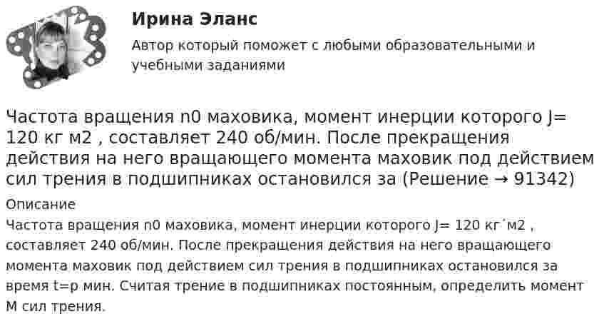      
            Описание
            Частота вращения n0 маховика, момент инерции которого J= 120 кг´м2 , составляет 240 об/мин. После прекращения действия на него вращающего момента маховик под действием сил трения в подшипниках остановился за время t=p мин. Считая трение в подшипниках постоянным, определить момент M сил трения.   
            
            
            Часто болеющие дети или пациенты с рекуррентными респираторными инфекциями. Организация сестринской помощи в амбулаторно-поликлинических условиях [Ответы]Частота вращения n0 маховика, момент инерции которого J= 120 кг м2 , составляет 240 об/мин. После прекращения действия на него вращающего момента маховик под действием сил трения в подшипниках остановился за Частота вращения колеса увеличилась. Как изменились его угловая скорость, линейная скорость точек обода колеса и их центростремительное ускорениеЧастота колебаний пружинного маятника равна n = 3 с-1. Определить жёсткость пружины, если масса маятника m = 300 г.Частота колебаний пружинного маятника равна v = 3 с-1. Определить жёсткость пружины, если масса маятника m = 300 г.Частота колебаний струны v = 200 Гц, амплитуда колебаний A = 5·10-3 м. Определить максимальную скорость струны.Частотная характеристика усилителя – это зависимость: Выберите один ответ: a.Частоты выходного напряжения от частоты входного. b.Амплитуды выходного напряжения от частоты. c.Коэффициента усиления от логарифма частоты. Частица совершает гармонические колебания. Наибольшее смещение частицы – A, наибольшая скорость – um. Найти период колебаний.  um = 12·10-2 м/с, A = 1,5·10-2 м.Частица совершает гармонические колебания по закон косинуса без начальной фазы. Амплитуда колебаний 8 см, за 1 мин совершается 30 колебаний. Определите скорость частицы в момент времени t = 1,5 с. Ответ укажите в см/с с точностью до десятых.  Частица совершает гармонические колебания по закону косинуса без начальной фазы. Амплитуда колебаний 8 см, за 1 мин совершается 30 колебаний. Определите скорость частицы в момент времени t = 1,5 с. Ответ укажите в см/с с точностью до десятых.  Частица совершает одновременно два гармонических колебания одинаковой частоты, происходящих по взаимно перпендикулярным и выражаемых уравнениями:  x = A1 sinwt  и  y = A2 sin(wt + j).Частично поляризованный свет проходит через поляризатор. Интенсивность света, проходящего через поляризатор, при некотором положении плоскости поляризатора уменьшается в n1 раз..Определить степень поляризации света,..Частное лицо или организация, не являющиеся в данный момент клиентом компании, но входящие в целевую группу этой компании, - это... Частный партнер вправе передавать в … объект соглашения и (или) свои права по соглашению, только для их использования в качестве способа обеспечения исполнения обязательств перед финансирующим лицом при наличии прямого соглашения