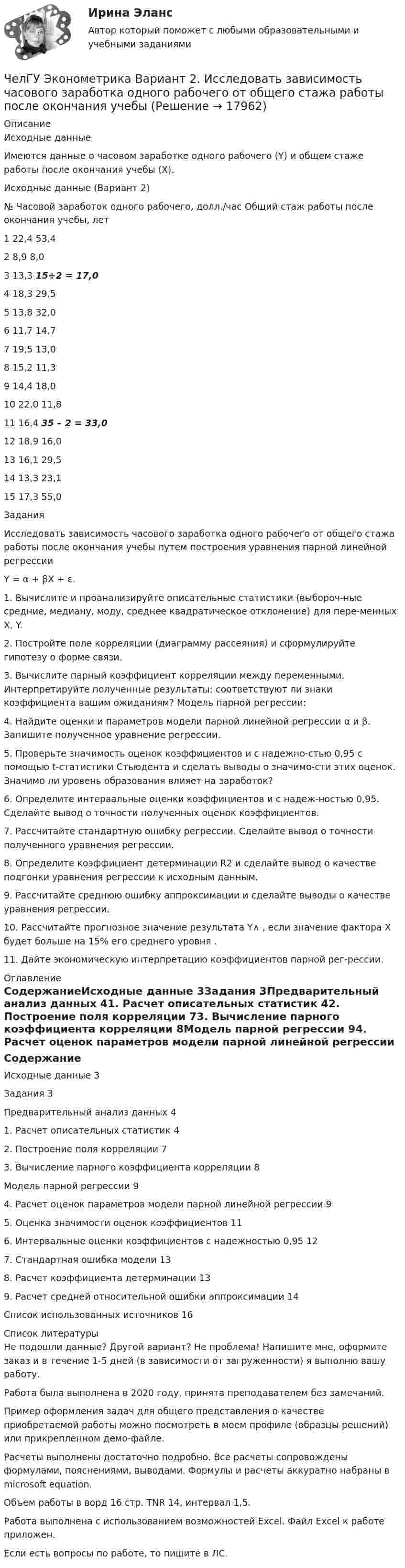     
          Описание
          Исходные данныеИмеются данные о часовом заработке одного рабочего (Y) и общем стаже работы после окончания учебы (Х).Исходные данные (Вариант 2)№	Часовой заработок одного рабочего, долл./час	Общий стаж работы после окончания учебы, лет1	22,4	53,42	8,9	8,03	13,3	15+2 = 17,04	18,3	29,55	13,8	32,06	11,7	14,77	19,5	13,08	15,2	11,39	14,4	18,010	22,0	11,811	16,4	35 – 2 = 33,012	18,9	16,013	16,1	29,514	13,3	23,115	17,3	55,0ЗаданияИсследовать зависимость часового заработка одного рабочего от общего стажа работы после окончания учебы путем построения уравнения парной линейной регрессииY = α + βX + ε.1. Вычислите и проанализируйте описательные статистики (выбороч-ные средние, медиану, моду, среднее квадратическое отклонение) для пере-менных X, Y.2. Постройте поле корреляции (диаграмму рассеяния) и сформулируйте гипотезу о форме связи.3. Вычислите парный коэффициент корреляции между переменными. Интерпретируйте полученные результаты: соответствуют ли знаки коэффициента вашим ожиданиям? Модель парной регрессии:4. Найдите оценки и параметров модели парной линейной регрессии α и β. Запишите полученное уравнение регрессии.5. Проверьте значимость оценок коэффициентов и с надежно-стью 0,95 с помощью t-статистики Стьюдента и сделать выводы о значимо-сти этих оценок. Значимо ли уровень образования влияет на заработок?6. Определите интервальные оценки коэффициентов и с надеж-ностью 0,95. Сделайте вывод о точности полученных оценок коэффициентов.7. Рассчитайте стандартную ошибку регрессии. Сделайте вывод о точности полученного уравнения регрессии.8. Определите коэффициент детерминации R2 и сделайте вывод о качестве подгонки уравнения регрессии к исходным данным.9. Рассчитайте среднюю ошибку аппроксимации и сделайте выводы о качестве уравнения регрессии.10. Рассчитайте прогнозное значение результата Y∧ , если значение фактора X будет больше на 15% его среднего уровня .11. Дайте экономическую интерпретацию коэффициентов парной рег-рессии. 
          Оглавление
          СодержаниеИсходные данные	3Задания	3Предварительный анализ данных	41. Расчет описательных статистик	42. Построение поля корреляции	73. Вычисление парного коэффициента корреляции	8Модель парной регрессии	94. Расчет оценок параметров модели парной линейной регрессии	95. Оценка значимости оценок коэффициентов	116. Интервальные оценки коэффициентов с надежностью 0,95	127. Стандартная ошибка модели	138. Расчет коэффициента детерминации	139. Расчет средней относительной ошибки аппроксимации	14Список использованных источников	16 
          Список литературы
          Не подошли данные? Другой вариант? Не проблема! Напишите мне, оформите заказ и в течение 1-5 дней (в зависимости от загруженности) я выполню вашу работу.Работа была выполнена в 2020 году, принята преподавателем без замечаний.Пример оформления задач для общего представления о качестве приобретаемой работы можно посмотреть в моем профиле (образцы решений) или прикрепленном демо-файле.Расчеты выполнены достаточно подробно. Все расчеты сопровождены формулами, пояснениями, выводами. Формулы и расчеты аккуратно набраны в microsoft equation.Объем работы в ворд 16 стр. TNR 14, интервал 1,5.Работа выполнена с использованием возможностей Excel. Файл Excel к работе приложен.Если есть вопросы по работе, то пишите в ЛС.
            
            
            ЧелГУ МОР Вариант 7 Предприятие выпускает три вида изделий, используя при этом три вида сырья (данные представлены в таблице).ЧелГУ Эконометрика Вариант 2. Исследовать зависимость часового заработка одного рабочего от общего стажа работы после окончания учебыЧелГУ Эконометрика Вариант 4. Исследовать зависимость часового заработка одного рабочего от общего стажа работы после окончания учебы Человек, бегущий со скоростью 8 км/ч, догоняет тележку массой 80 кг, движущуюся со скоростью 2,9 км/ч, и вскакивает на нее. Масса человека 60 кг. С какой скоростью станет двигаться тележка? С какой скоростью стала бы Человек, бегущий со скоростью 8 км/ч, догоняет тележку массой 80 кг, движущуюся со скоростью 2,9 км/ч, и вскакивает на неё. Масса человека 60 кг. С какой скоростью станет двигаться тележка? С какой скоростью стала бы двигаться тележка, Человек везёт сани по горизонтальной поверхности, натягивая верёвку с силой 49 Н. Верёвка образует с горизонтальным направлением угол 60°. Определить работу, совершаемую человеком на пути в 100 м.Человек в результате аварии попал в сепаратор, вращающийся с частотой 30 мин-1, с радиусом вращения 2 м. Определить возникшую при этом перегрузку. Оценить с помощью графика (рис. 4) опасность для жизни и здоровья человека, если Часть речи, которая придаёт маркетинговым русскоязычным текстам динамику остроту и движение, а в английских материалах она употребляется мало или не употребляется вовсе, - это...Часть речи, морфологические нормы которой нарушены в предложении «Я согласна с обеими доводами», - это ... Тип ответа: Текстовый ответ Часть сетевой операционной системы, называемая «редиректор», является средством …Часть системы менеджмента организации, используемая для разработки и внедрения экологической политики и управления ее экологическими аспектами – это?Часть собственных свободных средств (активов), которая может быть использована для выполнения обязательств по искам в случае нехватки средств страховых резервов, – это …Часть территории Российской Федерации, которая включает в себя территории двух и более субъектов РФ, социально-экономические условия в пределах которой требуют выделения отдельных направлений, приоритетов, целей и задач социально-экономического развиЧасть экономической теории, которая изучает экономическую деятельность на уровне отдельных экономических субъектов, – это …