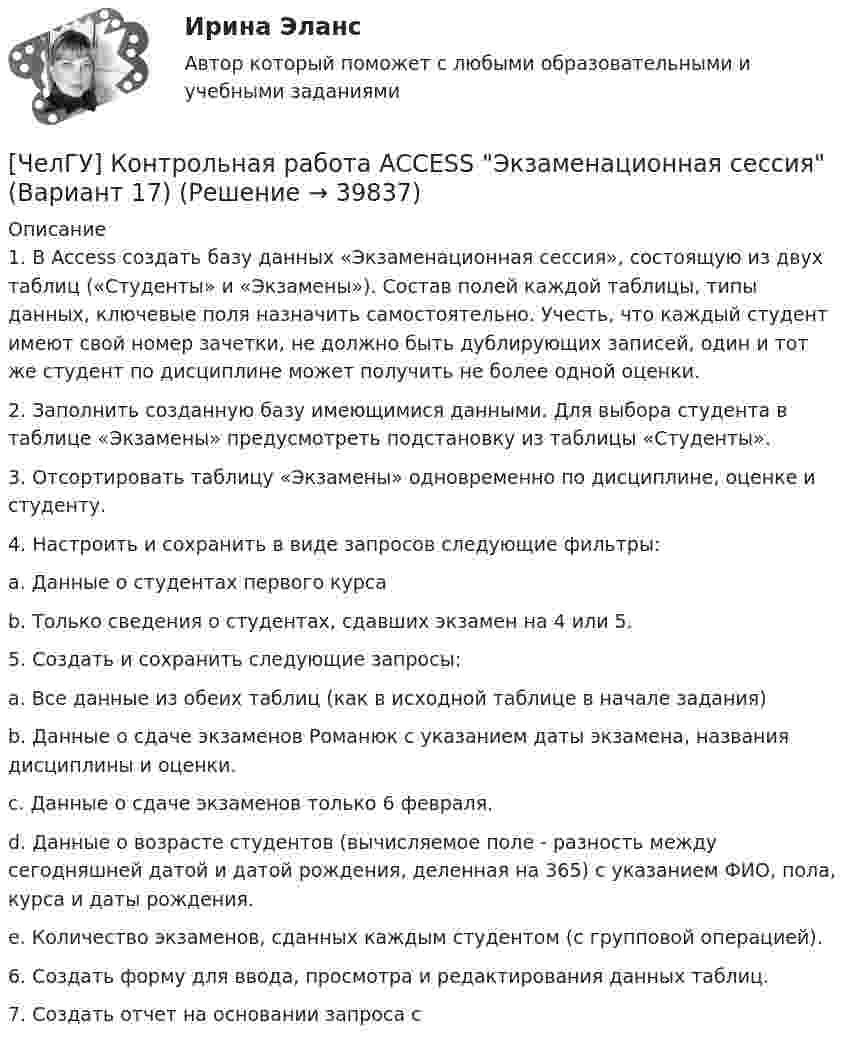     
          Описание
          1.	В Access создать базу данных «Экзаменационная сессия», состоящую из двух таблиц («Студенты» и «Экзамены»). Состав полей каждой таблицы, типы данных, ключевые поля назначить самостоятельно. Учесть, что каждый студент имеют свой номер зачетки, не должно быть дублирующих записей, один и тот же студент по дисциплине может получить не более одной оценки.2.	Заполнить созданную базу имеющимися данными. Для выбора студента в таблице «Экзамены» предусмотреть подстановку из таблицы «Студенты».3.	Отсортировать таблицу «Экзамены» одновременно по дисциплине, оценке и студенту.4.	Настроить и сохранить в виде запросов следующие фильтры:a.	Данные о студентах первого курса b.	Только сведения о студентах, сдавших экзамен на 4 или 5.5.	Создать и сохранить следующие запросы:a.	Все данные из обеих таблиц (как в исходной таблице в начале задания)b.	Данные о сдаче экзаменов Романюк с указанием даты экзамена, названия дисциплины и оценки.c.	Данные о сдаче экзаменов только 6 февраля.d.	Данные о возрасте студентов (вычисляемое поле - разность между сегодняшней датой и датой рождения, деленная на 365) с указанием ФИО, пола, курса и даты рождения.e.	Количество экзаменов, сданных каждым студентом (с групповой операцией). 6.	Создать форму для ввода, просмотра и редактирования данных таблиц.7.	Создать отчет на основании запроса с  
            
            
            Часть экономической теории, которая изучает экономическую деятельность на уровне отдельных экономических субъектов, – это …[ЧелГУ] Контрольная работа ACCESS  Экзаменационная сессия (Вариант 17)ЧелГУ МОР Вариант 7 Предприятие выпускает три вида изделий, используя при этом три вида сырья (данные представлены в таблице).ЧелГУ Эконометрика Вариант 2. Исследовать зависимость часового заработка одного рабочего от общего стажа работы после окончания учебыЧелГУ Эконометрика Вариант 4. Исследовать зависимость часового заработка одного рабочего от общего стажа работы после окончания учебы Человек, бегущий со скоростью 8 км/ч, догоняет тележку массой 80 кг, движущуюся со скоростью 2,9 км/ч, и вскакивает на нее. Масса человека 60 кг. С какой скоростью станет двигаться тележка? С какой скоростью стала бы Человек, бегущий со скоростью 8 км/ч, догоняет тележку массой 80 кг, движущуюся со скоростью 2,9 км/ч, и вскакивает на неё. Масса человека 60 кг. С какой скоростью станет двигаться тележка? С какой скоростью стала бы двигаться тележка, Часть реальности, которая вовлечена во взаимодействие с субъектами конфликта, – это … конфликта Часть резьбы, образованной при одном повороте профиля вокруг оси, называют ТулГУЧасть речи, которая придаёт маркетинговым русскоязычным текстам динамику остроту и движение, а в английских материалах она употребляется мало или не употребляется вовсе, - это...Часть речи, морфологические нормы которой нарушены в предложении «Я согласна с обеими доводами», - это ... Тип ответа: Текстовый ответ Часть сетевой операционной системы, называемая «редиректор», является средством …Часть системы менеджмента организации, используемая для разработки и внедрения экологической политики и управления ее экологическими аспектами – это?Часть собственных свободных средств (активов), которая может быть использована для выполнения обязательств по искам в случае нехватки средств страховых резервов, – это …
