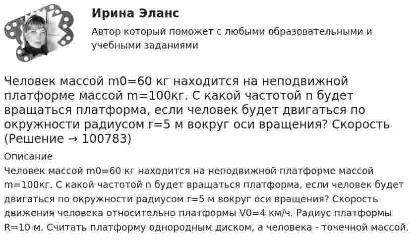      
            Описание
            Человек массой m0=60 кг находится на неподвижной платформе массой m=100кг. С какой частотой n будет вращаться платформа, если человек будет двигаться по окружности радиусом r=5 м вокруг оси вращения? Скорость движения человека относительно платформы V0=4 км/ч. Радиус платформы R=10 м. Считать платформу однородным диском, а человека - точечной массой.   
            
            
            Человек массой 80 кг бежит со скоростью 9 км/ч. Навстречу ему движется тележка массой 120 кг со скоростью 5 м/с. С какой скоростью будет двигаться тележка с человеком после того, как человек запрыгнет в неё?  1) 0,6 м/с Человек массой m0=60 кг находится на неподвижной платформе массой m=100кг. С какой частотой n будет вращаться платформа, если человек будет двигаться по окружности радиусом r=5 м вокруг оси вращения? Скорость Человек массой m1 = 70 кг, бегущий со скоростью v1 = 9 км/ч, догоняет тележку массой m2 = 190 кг, движущуюся со скоростью v2 = 3,6 км/ч, и вскакивает на неё. С какой скоростью станет двигаться тележка с человеком?Человек массой m1 = 70 кг, бегущий со скоростью V1 = 9 км/ч, догоняет тележку массой m2 = 190 кг, движущуюся со скоростью V2 = 3,6 км/ч, и вскакивает на неё. С какой скоростью станет двигаться тележка с человеком? С какой скоростью будет Человек массой m1=70 кг, бегущий со скоростью v1=9 км/ч, догоняет тележку массой m2=190кг, движущуюся со скоростью v2=3,6 км/ч, и вскакивает на нее. С какой скоростью станет двигаться тележка с человеком? С какой скоростью будет двигаться тележка сЧеловек массой m = 70 кг, бегущий со скоростью V1 = 9 км/ч, догоняет тележку массой M = 190 кг, движущуюся со скоростью V2 = 3,6 км/ч, и вскакивает на неё. С какой скоростью станет двигаться тележка с человеком? С какой скоростью будет Человек массой m = 70 кг находится на корме лодки, находящейся в озере. Длина лодки l = 5 м, масса лодки M = 280 кг. Человек переходит на нос лодки. На какое расстояние переместится человек относительно дна? Сопротивлением воды пренебречь.Человек, который болен бронхитом, оформил больничный лист и в период его действия временно не работает, относится к категории … Человек, масса которого 70 кг, прыгает с неподвижной тележки со скоростью 7 м/с. Определить силу трения тележки о землю, если тележка после толчка остановилась после 5 с. Перед прыжком тележка была неподвижна.Человек массой 70 кг находится на корме лодки, длина которой 5 м, масса 280 кг. Человек переходит на нос лодки. На какое расстояние лодка передвинется относительно воды?Человек массой 70 кг поднимается в лифте, движущемся равноускоренно вертикально вверх с ускорением 1 м/с2. Определить силу давления человека на пол кабины лифта.Человек массой 70 кг поднимается на лифте, движущимся равноускоренно вертикально вверх с ускорением 1 м/с2. Определить силу давления человека на пол лифта. Принять ускорение свободного падения равным 10 м/с2.Человек массой 70 кг спускается по лестнице длиной 20 м, расположенной под углом 30° к горизонтальной плоскости. Найдите работу силы тяжести.Человек массой 75 кг прыгнул с движущейся тележки массой 100 кг в сторону, противоположную движению тележки, так, что его скорость стала равна нулю. Найти скорость тележки после прыжка, если до прыжка она была равна 4 м/с.