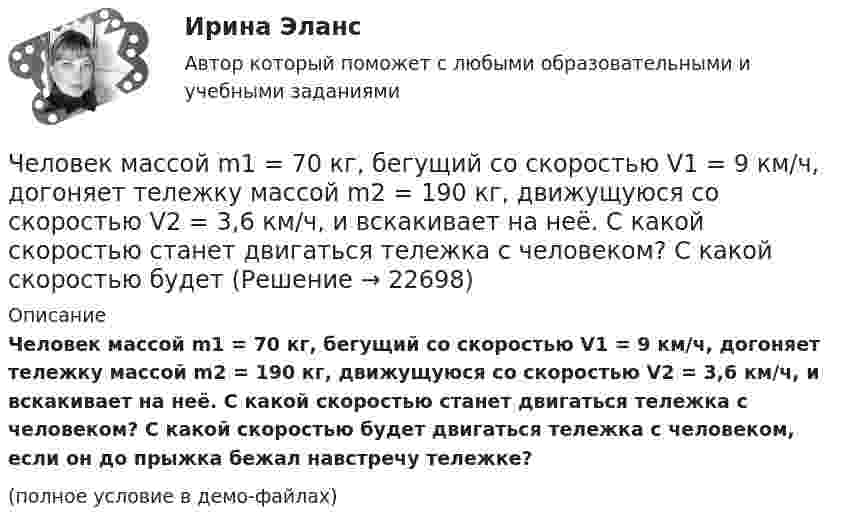     
          Описание
          Человек массой m1 = 70 кг, бегущий со скоростью V1 = 9 км/ч, догоняет тележку массой m2 = 190 кг, движущуюся со скоростью V2 = 3,6 км/ч, и вскакивает на неё. С какой скоростью станет двигаться тележка с человеком? С какой скоростью будет двигаться тележка с человеком, если он до прыжка бежал навстречу тележке?(полное условие в демо-файлах)  
            
            
            Человек массой m1 = 70 кг, бегущий со скоростью v1 = 9 км/ч, догоняет тележку массой m2 = 190 кг, движущуюся со скоростью v2 = 3,6 км/ч, и вскакивает на неё. С какой скоростью станет двигаться тележка с человеком?Человек массой m1 = 70 кг, бегущий со скоростью V1 = 9 км/ч, догоняет тележку массой m2 = 190 кг, движущуюся со скоростью V2 = 3,6 км/ч, и вскакивает на неё. С какой скоростью станет двигаться тележка с человеком? С какой скоростью будет Человек массой m1=70 кг, бегущий со скоростью v1=9 км/ч, догоняет тележку массой m2=190кг, движущуюся со скоростью v2=3,6 км/ч, и вскакивает на нее. С какой скоростью станет двигаться тележка с человеком? С какой скоростью будет двигаться тележка сЧеловек массой m = 70 кг, бегущий со скоростью V1 = 9 км/ч, догоняет тележку массой M = 190 кг, движущуюся со скоростью V2 = 3,6 км/ч, и вскакивает на неё. С какой скоростью станет двигаться тележка с человеком? С какой скоростью будет Человек массой m = 70 кг находится на корме лодки, находящейся в озере. Длина лодки l = 5 м, масса лодки M = 280 кг. Человек переходит на нос лодки. На какое расстояние переместится человек относительно дна? Сопротивлением воды пренебречь.Человек массой m = 70 кг поднимается в лифте. Лифт перед остановкой движется равнозамедленно вертикально вверх с ускорением а = 1 м/с2. Определите вес Р человека в лифте.Человек, наделенный определенным статусом, должностью, властными  полномочиями, в чью задачу входит организация работы коллектива, достижение  производственных целей, контроль и ответственность, – это … лидер Тип ответа: Текстовый ответ Человек массой 70 кг находится на корме лодки, длина которой 5 м, масса 280 кг. Человек переходит на нос лодки. На какое расстояние лодка передвинется относительно воды?Человек массой 70 кг поднимается в лифте, движущемся равноускоренно вертикально вверх с ускорением 1 м/с2. Определить силу давления человека на пол кабины лифта.Человек массой 70 кг поднимается на лифте, движущимся равноускоренно вертикально вверх с ускорением 1 м/с2. Определить силу давления человека на пол лифта. Принять ускорение свободного падения равным 10 м/с2.Человек массой 70 кг спускается по лестнице длиной 20 м, расположенной под углом 30° к горизонтальной плоскости. Найдите работу силы тяжести.Человек массой 75 кг прыгнул с движущейся тележки массой 100 кг в сторону, противоположную движению тележки, так, что его скорость стала равна нулю. Найти скорость тележки после прыжка, если до прыжка она была равна 4 м/с.Человек массой 75 кг стоит на краю платформы, делающей 3 об/мин. С какой скоростью должен идти человек вдоль края платформы, чтобы его скорость относительно Земли стала равной нулю? Масса платформы 100 кг, ее радиус 1,6 м.Человек массой 80 кг бежит со скоростью 9 км/ч. Навстречу ему движется тележка массой 120 кг со скоростью 5 м/с. С какой скоростью будет двигаться тележка с человеком после того, как человек запрыгнет в неё?  1) 0,6 м/с 