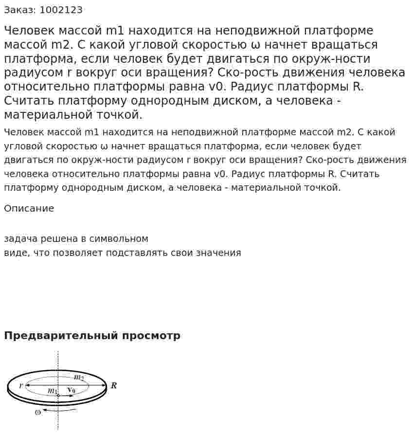 Человек массой m1 находится на неподвижной платформе массой m2. С какой угловой скоростью ω начнет вращаться платформа, если человек будет двигаться по окруж-ности радиусом r вокруг оси вращения? Ско-рость движения человека относительно платформы равна v0. Радиус платформы R. Считать платформу однородным диском, а человека - материальной точкой. 