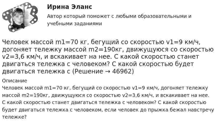      
            Описание
            Человек массой m1=70 кг, бегущий со скоростью v1=9 км/ч, догоняет тележку массой m2=190кг, движущуюся со скоростью v2=3,6 км/ч, и вскакивает на нее. С какой скоростью станет двигаться тележка с человеком? С какой скоростью будет двигаться тележка с человеком, если человек до прыжка бежал навстречу тележке?  
            
            
            Человек массой m1 = 70 кг, бегущий со скоростью V1 = 9 км/ч, догоняет тележку массой m2 = 190 кг, движущуюся со скоростью V2 = 3,6 км/ч, и вскакивает на неё. С какой скоростью станет двигаться тележка с человеком? С какой скоростью будет Человек массой m1=70 кг, бегущий со скоростью v1=9 км/ч, догоняет тележку массой m2=190кг, движущуюся со скоростью v2=3,6 км/ч, и вскакивает на нее. С какой скоростью станет двигаться тележка с человеком? С какой скоростью будет двигаться тележка сЧеловек массой m = 70 кг, бегущий со скоростью V1 = 9 км/ч, догоняет тележку массой M = 190 кг, движущуюся со скоростью V2 = 3,6 км/ч, и вскакивает на неё. С какой скоростью станет двигаться тележка с человеком? С какой скоростью будет Человек массой m = 70 кг находится на корме лодки, находящейся в озере. Длина лодки l = 5 м, масса лодки M = 280 кг. Человек переходит на нос лодки. На какое расстояние переместится человек относительно дна? Сопротивлением воды пренебречь.Человек массой m = 70 кг поднимается в лифте. Лифт перед остановкой движется равнозамедленно вертикально вверх с ускорением а = 1 м/с2. Определите вес Р человека в лифте.Человек, наделенный определенным статусом, должностью, властными  полномочиями, в чью задачу входит организация работы коллектива, достижение  производственных целей, контроль и ответственность, – это … лидер Тип ответа: Текстовый ответ Человек находится на краю неподвижной платформы, которая расположена горизонтально и может вращаться относительно вертикальной оси, проходящей через её центр. Масса человека 50 кг, масса платформы 70 кг, радиус платформы 5 м.Человек массой 70 кг поднимается в лифте, движущемся равноускоренно вертикально вверх с ускорением 1 м/с2. Определить силу давления человека на пол кабины лифта.Человек массой 70 кг поднимается на лифте, движущимся равноускоренно вертикально вверх с ускорением 1 м/с2. Определить силу давления человека на пол лифта. Принять ускорение свободного падения равным 10 м/с2.Человек массой 70 кг спускается по лестнице длиной 20 м, расположенной под углом 30° к горизонтальной плоскости. Найдите работу силы тяжести.Человек массой 75 кг прыгнул с движущейся тележки массой 100 кг в сторону, противоположную движению тележки, так, что его скорость стала равна нулю. Найти скорость тележки после прыжка, если до прыжка она была равна 4 м/с.Человек массой 75 кг стоит на краю платформы, делающей 3 об/мин. С какой скоростью должен идти человек вдоль края платформы, чтобы его скорость относительно Земли стала равной нулю? Масса платформы 100 кг, ее радиус 1,6 м.Человек массой 80 кг бежит со скоростью 9 км/ч. Навстречу ему движется тележка массой 120 кг со скоростью 5 м/с. С какой скоростью будет двигаться тележка с человеком после того, как человек запрыгнет в неё?  1) 0,6 м/с Человек массой m0=60 кг находится на неподвижной платформе массой m=100кг. С какой частотой n будет вращаться платформа, если человек будет двигаться по окружности радиусом r=5 м вокруг оси вращения? Скорость 