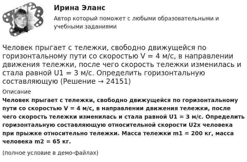     
          Описание
          Человек прыгает с тележки, свободно движущейся по горизонтальному пути со скоростью V = 4 м/с, в направлении движения тележки, после чего скорость тележки изменилась и стала равной U1 = 3 м/с. Определить горизонтальную составляющую относительной скорости U2x человека при прыжке относительно тележки. Масса тележки m1 = 200 кг, масса человека m2 = 65 кг.(полное условие в демо-файлах)  
            
            
            Человек, проходящий мимо киоска, покупает газету с вероятностью 0,2. Найти вероятность того, что среди 400 человек, прошедших мимо киоска в течение часа: а) купят газету 90 человек; б) не купят газету от 300 до 340 человек (включительно).Человек прыгает с тележки, свободно движущейся по горизонтальному пути со скоростью V = 4 м/с, в направлении движения тележки, после чего скорость тележки изменилась и стала равной U1 = 3 м/с. Определить горизонтальную составляющую Человек, работающий самостоятельно и постоянно нанимающий для работы одного или нескольких лиц, называетсяЧеловек, сидящий на берегу моря, определил, что расстояние между следующими друг за другом гребнями волн равно 6 м. Кроме того, он подсчитал, что за 60 с мимо него прошло 23 гребня. Определить скорость распространения волны.Человек стоит в центре скамьи Жуковского и держит на вытянутых руках гири массой по 5 кг. Расстояние между гирями 1,3 м. При симметричном сжатии рук расстояние от гири до оси враще¬ний уменьшилось до 15 см, скорость вращения скамьи Человек стоит на скамье Жуковского и держит в руках за конец лёгкий стержень, расположенный вертикально вдоль оси вращения скамейки. Стержень служит осью вращения колеса, расположенного на верхнем конце стержня. Скамейка неподвижнаЧеловек стоит на скамье Жуковского и держит в руках стержень вертикально вдоль оси вращения скамьи. Стержень служит осью вращения колеса, расположенного на верхнем конце стержня. Скамейка неподвижна,Человек находится на краю неподвижной платформы, которая расположена горизонтально и может вращаться относительно вертикальной оси, проходящей через её центр. Масса человека 50 кг, масса платформы 70 кг, радиус платформы 5 м.Человек, находящий жертв, которым он позволяет принимать решения и работать за него - это ... манипуляторЧеловек, не имеющий властных инструментов, но пользующийся  авторитетом, доверием, уважением членов коллектива благодаря обаянию, уму, харизме, сильный человек, который оказывает влияние на поведение людей, направляет их действия, – это … лидер  Человеко-машинное взаимодействиеЧеловеко-машинное взаимодействие (Росдистант)Человеко-машинное взаимодействие (Росдистант)Человеко-машинное взаимодействие (Росдистант)