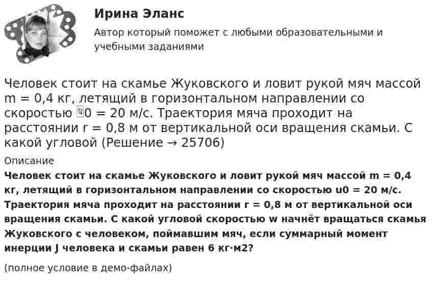     
          Описание
          Человек стоит на скамье Жуковского и ловит рукой мяч массой m = 0,4 кг, летящий в горизонтальном направлении со скоростью u0 = 20 м/c. Траектория мяча проходит на расстоянии r = 0,8 м от вертикальной оси вращения скамьи. С какой угловой скоростью w начнёт вращаться скамья Жуковского с человеком, поймавшим мяч, если суммарный момент инерции J человека и скамьи равен 6 кг·м2?(полное условие в демо-файлах)  
            
            
            Человек стоит на скамье Жуковского и ловит рукой мяч массой Человек стоит на скамье Жуковского и ловит рукой мяч массой m = 0,4 кг, летящий в горизонтальном направлении со скоростью 0 = 20 м/c. Траектория мяча проходит на расстоянии r = 0,8 м от вертикальной оси вращения скамьи. С какой угловой Человек стоит на скамье Жуковского и ловит рукой мяч массой m = 0,4 кг, летящий в горизонтальном направлении со скоростью V = 20 м/c. Траектория мяча проходит на расстоянии r = 0,8 м от вертикальной оси вращения скамьи. С какой угловой Человек, стоящий в лодке, сделал 6 шагов вдоль лодки и остановился. На сколько шагов передвинулась лодка, если масса лодки в два раза больше массы человека или в два раза меньше? (2 шага; 4 шага)Человек, стоящий на берегу моря, определил, что расстояние между следующими друг за другом волнами равно 8 метров, и за 1 минуту мимо него проходит 45 волновых гребней. Определить скорость распространения волн.Человек, стоящий на краю вращающейся горизонтальной платформы, переходит от края к центру. С какой скоростью начнёт вращаться платформа, если масса её 100 кг, масса человека 60 кг и она вращалась с угловой скоростью 10 рад/с. Считать Человек, стоящий на краю вращающейся горизонтальной платформы, переходит от края к центру. С какой скоростью начнет вращаться платформа, если масса ее 100 кг, масса человека 60 кг и она делала 10 об/мин. Считать платформу круглым однородным дискомЧеловеко-машинное взаимодействие.ти (тест с ответами Синергия/МОИ/ МТИ)Человек, проходящий мимо киоска, покупает газету с вероятностью 0,2. Найти вероятность того, что среди 400 человек, прошедших мимо киоска в течение часа: а) купят газету 90 человек; б) не купят газету от 300 до 340 человек (включительно).Человек прыгает с тележки, свободно движущейся по горизонтальному пути со скоростью V = 4 м/с, в направлении движения тележки, после чего скорость тележки изменилась и стала равной U1 = 3 м/с. Определить горизонтальную составляющую Человек, работающий самостоятельно и постоянно нанимающий для работы одного или нескольких лиц, называетсяЧеловек, сидящий на берегу моря, определил, что расстояние между следующими друг за другом гребнями волн равно 6 м. Кроме того, он подсчитал, что за 60 с мимо него прошло 23 гребня. Определить скорость распространения волны.Человек стоит в центре скамьи Жуковского и держит на вытянутых руках гири массой по 5 кг. Расстояние между гирями 1,3 м. При симметричном сжатии рук расстояние от гири до оси враще¬ний уменьшилось до 15 см, скорость вращения скамьи Человек стоит на скамье Жуковского и держит в руках за конец лёгкий стержень, расположенный вертикально вдоль оси вращения скамейки. Стержень служит осью вращения колеса, расположенного на верхнем конце стержня. Скамейка неподвижна