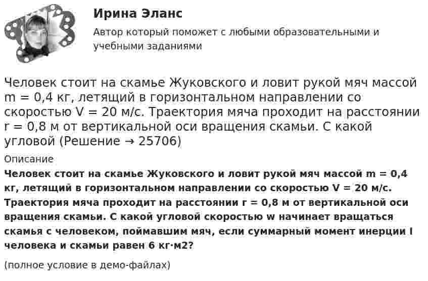     
          Описание
          Человек стоит на скамье Жуковского и ловит рукой мяч массой m = 0,4 кг, летящий в горизонтальном направлении со скоростью V = 20 м/c. Траектория мяча проходит на расстоянии r = 0,8 м от вертикальной оси вращения скамьи. С какой угловой скоростью w начинает вращаться скамья с человеком, поймавшим мяч, если суммарный момент инерции I человека и скамьи равен 6 кг·м2?(полное условие в демо-файлах)  
            
            
            Человек стоит на скамье Жуковского и ловит рукой мяч массой m = 0,4 кг, летящий в горизонтальном направлении со скоростью 0 = 20 м/c. Траектория мяча проходит на расстоянии r = 0,8 м от вертикальной оси вращения скамьи. С какой угловой Человек стоит на скамье Жуковского и ловит рукой мяч массой m = 0,4 кг, летящий в горизонтальном направлении со скоростью V = 20 м/c. Траектория мяча проходит на расстоянии r = 0,8 м от вертикальной оси вращения скамьи. С какой угловой Человек, стоящий в лодке, сделал 6 шагов вдоль лодки и остановился. На сколько шагов передвинулась лодка, если масса лодки в два раза больше массы человека или в два раза меньше? (2 шага; 4 шага)Человек, стоящий на берегу моря, определил, что расстояние между следующими друг за другом волнами равно 8 метров, и за 1 минуту мимо него проходит 45 волновых гребней. Определить скорость распространения волн.Человек, стоящий на краю вращающейся горизонтальной платформы, переходит от края к центру. С какой скоростью начнёт вращаться платформа, если масса её 100 кг, масса человека 60 кг и она вращалась с угловой скоростью 10 рад/с. Считать Человек, стоящий на краю вращающейся горизонтальной платформы, переходит от края к центру. С какой скоростью начнет вращаться платформа, если масса ее 100 кг, масса человека 60 кг и она делала 10 об/мин. Считать платформу круглым однородным дискомЧеловек, стоящий на неподвижной тележке, бросает в горизонтальном направлении камень массой m = 2 кг. Тележка с человеком покатилась назад, и в первый момент после бросания её скорость была u = 0,1 м/с. Масса тележки с человеком Человек, проходящий мимо киоска, покупает газету с вероятностью 0,2. Найти вероятность того, что среди 400 человек, прошедших мимо киоска в течение часа: а) купят газету 90 человек; б) не купят газету от 300 до 340 человек (включительно).Человек прыгает с тележки, свободно движущейся по горизонтальному пути со скоростью V = 4 м/с, в направлении движения тележки, после чего скорость тележки изменилась и стала равной U1 = 3 м/с. Определить горизонтальную составляющую Человек, работающий самостоятельно и постоянно нанимающий для работы одного или нескольких лиц, называетсяЧеловек, сидящий на берегу моря, определил, что расстояние между следующими друг за другом гребнями волн равно 6 м. Кроме того, он подсчитал, что за 60 с мимо него прошло 23 гребня. Определить скорость распространения волны.Человек стоит в центре скамьи Жуковского и держит на вытянутых руках гири массой по 5 кг. Расстояние между гирями 1,3 м. При симметричном сжатии рук расстояние от гири до оси враще¬ний уменьшилось до 15 см, скорость вращения скамьи Человек стоит на скамье Жуковского и держит в руках за конец лёгкий стержень, расположенный вертикально вдоль оси вращения скамейки. Стержень служит осью вращения колеса, расположенного на верхнем конце стержня. Скамейка неподвижнаЧеловек стоит на скамье Жуковского и держит в руках стержень вертикально вдоль оси вращения скамьи. Стержень служит осью вращения колеса, расположенного на верхнем конце стержня. Скамейка неподвижна,