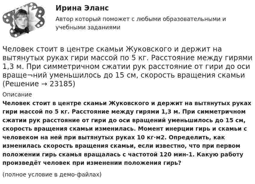     
          Описание
          Человек стоит в центре скамьи Жуковского и держит на вытянутых руках гири массой по 5 кг. Расстояние между гирями 1,3 м. При симметричном сжатии рук расстояние от гири до оси враще­ний уменьшилось до 15 см, скорость вращения скамьи изменилась. Момент инерции гирь и скамьи с человеком на ней при вытянутых руках 10 кг∙м2. Определить, как изменилась скорость вращения ска­мьи, если известно, что при первом положении гирь скамья враща­лась с частотой 120 мин-1. Какую работу произведёт человек при из­менении положения гирь?(полное условие в демо-файлах)  
            
            
            Человек, сидящий на берегу моря, определил, что расстояние между следующими друг за другом гребнями волн равно 6 м. Кроме того, он подсчитал, что за 60 с мимо него прошло 23 гребня. Определить скорость распространения волны.Человек стоит в центре скамьи Жуковского и держит на вытянутых руках гири массой по 5 кг. Расстояние между гирями 1,3 м. При симметричном сжатии рук расстояние от гири до оси враще¬ний уменьшилось до 15 см, скорость вращения скамьи Человек стоит на скамье Жуковского и держит в руках за конец лёгкий стержень, расположенный вертикально вдоль оси вращения скамейки. Стержень служит осью вращения колеса, расположенного на верхнем конце стержня. Скамейка неподвижнаЧеловек стоит на скамье Жуковского и держит в руках стержень вертикально вдоль оси вращения скамьи. Стержень служит осью вращения колеса, расположенного на верхнем конце стержня. Скамейка неподвижна,Человек стоит на скамье Жуковского и ловит рукой мяч массой Человек стоит на скамье Жуковского и ловит рукой мяч массой m = 0,4 кг, летящий в горизонтальном направлении со скоростью 0 = 20 м/c. Траектория мяча проходит на расстоянии r = 0,8 м от вертикальной оси вращения скамьи. С какой угловой Человек стоит на скамье Жуковского и ловит рукой мяч массой m = 0,4 кг, летящий в горизонтальном направлении со скоростью V = 20 м/c. Траектория мяча проходит на расстоянии r = 0,8 м от вертикальной оси вращения скамьи. С какой угловой Человеко-машинное взаимодействиеЧеловеко-машинное взаимодействие (Росдистант)Человеко-машинное взаимодействие (Росдистант)Человеко-машинное взаимодействие (Росдистант)Человеко-машинное взаимодействие.ти (тест с ответами Синергия/МОИ/ МТИ)Человек, проходящий мимо киоска, покупает газету с вероятностью 0,2. Найти вероятность того, что среди 400 человек, прошедших мимо киоска в течение часа: а) купят газету 90 человек; б) не купят газету от 300 до 340 человек (включительно).Человек прыгает с тележки, свободно движущейся по горизонтальному пути со скоростью V = 4 м/с, в направлении движения тележки, после чего скорость тележки изменилась и стала равной U1 = 3 м/с. Определить горизонтальную составляющую 