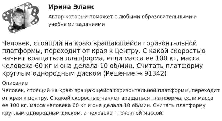      
            Описание
            Человек, стоящий на краю вращающейся горизонтальной платформы, переходит от края к центру. С какой скоростью начнет вращаться платформа, если масса ее 100 кг, масса человека 60 кг и она делала 10 об/мин. Считать платформу круглым однородным диском, а человека - точечной массой.   
            
            
            Человек, стоящий на краю вращающейся горизонтальной платформы, переходит от края к центру. С какой скоростью начнёт вращаться платформа, если масса её 100 кг, масса человека 60 кг и она вращалась с угловой скоростью 10 рад/с. Считать Человек, стоящий на краю вращающейся горизонтальной платформы, переходит от края к центру. С какой скоростью начнет вращаться платформа, если масса ее 100 кг, масса человека 60 кг и она делала 10 об/мин. Считать платформу круглым однородным дискомЧеловек, стоящий на неподвижной тележке, бросает в горизонтальном направлении камень массой m = 2 кг. Тележка с человеком покатилась назад, и в первый момент после бросания её скорость была u = 0,1 м/с. Масса тележки с человеком Человек, стоящий на неподвижном плоту массой 5 т, пошёл со скоростью 5 м/с относительно плота. Масса человека 100 кг. С какой скоростью начнёт двигаться плот по поверхности воды?Человек, стоящий на расстоянии 2 м от оси горизонтальной платформы, ловит мяч, летящий на него со скоростью 10 м/с. Траектория мяча горизонтальна и проходит на расстоянии 2 м от оси платформы. Масса мяча 5 кг. Момент инерции платформы Человеку, стоящему на оси неподвижной платформы в виде диска, передали вращающееся на легкой вертикальной оси колесо радиусом 40 см и массой 4 кг, распределённой по ободу колеса. Суммарный момент инерции человека сЧеловеку, стоящему на оси неподвижной платформы, в виде диска передали на легкой вертикальной оси колесо радиусом 40 см массой 4 кг, распределенной по ободу колеса Суммарный момент инерции человека Человек стоит в центре скамьи Жуковского и держит на вытянутых руках гири массой по 5 кг. Расстояние между гирями 1,3 м. При симметричном сжатии рук расстояние от гири до оси враще¬ний уменьшилось до 15 см, скорость вращения скамьи Человек стоит на скамье Жуковского и держит в руках за конец лёгкий стержень, расположенный вертикально вдоль оси вращения скамейки. Стержень служит осью вращения колеса, расположенного на верхнем конце стержня. Скамейка неподвижнаЧеловек стоит на скамье Жуковского и держит в руках стержень вертикально вдоль оси вращения скамьи. Стержень служит осью вращения колеса, расположенного на верхнем конце стержня. Скамейка неподвижна,Человек стоит на скамье Жуковского и ловит рукой мяч массой Человек стоит на скамье Жуковского и ловит рукой мяч массой m = 0,4 кг, летящий в горизонтальном направлении со скоростью 0 = 20 м/c. Траектория мяча проходит на расстоянии r = 0,8 м от вертикальной оси вращения скамьи. С какой угловой Человек стоит на скамье Жуковского и ловит рукой мяч массой m = 0,4 кг, летящий в горизонтальном направлении со скоростью V = 20 м/c. Траектория мяча проходит на расстоянии r = 0,8 м от вертикальной оси вращения скамьи. С какой угловой Человек, стоящий в лодке, сделал 6 шагов вдоль лодки и остановился. На сколько шагов передвинулась лодка, если масса лодки в два раза больше массы человека или в два раза меньше? (2 шага; 4 шага)