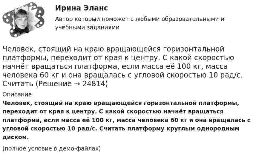     
          Описание
          Человек, стоящий на краю вращающейся горизонтальной платформы, переходит от края к центру. С какой скоростью начнёт вращаться платформа, если масса её 100 кг, масса человека 60 кг и она вращалась с угловой скоростью 10 рад/с. Считать платформу круглым однородным диском.(полное условие в демо-файлах)  
            
            
            Человек, стоящий на берегу моря, определил, что расстояние между следующими друг за другом волнами равно 8 метров, и за 1 минуту мимо него проходит 45 волновых гребней. Определить скорость распространения волн.Человек, стоящий на краю вращающейся горизонтальной платформы, переходит от края к центру. С какой скоростью начнёт вращаться платформа, если масса её 100 кг, масса человека 60 кг и она вращалась с угловой скоростью 10 рад/с. Считать Человек, стоящий на краю вращающейся горизонтальной платформы, переходит от края к центру. С какой скоростью начнет вращаться платформа, если масса ее 100 кг, масса человека 60 кг и она делала 10 об/мин. Считать платформу круглым однородным дискомЧеловек, стоящий на неподвижной тележке, бросает в горизонтальном направлении камень массой m = 2 кг. Тележка с человеком покатилась назад, и в первый момент после бросания её скорость была u = 0,1 м/с. Масса тележки с человеком Человек, стоящий на неподвижном плоту массой 5 т, пошёл со скоростью 5 м/с относительно плота. Масса человека 100 кг. С какой скоростью начнёт двигаться плот по поверхности воды?Человек, стоящий на расстоянии 2 м от оси горизонтальной платформы, ловит мяч, летящий на него со скоростью 10 м/с. Траектория мяча горизонтальна и проходит на расстоянии 2 м от оси платформы. Масса мяча 5 кг. Момент инерции платформы Человеку, стоящему на оси неподвижной платформы в виде диска, передали вращающееся на легкой вертикальной оси колесо радиусом 40 см и массой 4 кг, распределённой по ободу колеса. Суммарный момент инерции человека сЧеловек, сидящий на берегу моря, определил, что расстояние между следующими друг за другом гребнями волн равно 6 м. Кроме того, он подсчитал, что за 60 с мимо него прошло 23 гребня. Определить скорость распространения волны.Человек стоит в центре скамьи Жуковского и держит на вытянутых руках гири массой по 5 кг. Расстояние между гирями 1,3 м. При симметричном сжатии рук расстояние от гири до оси враще¬ний уменьшилось до 15 см, скорость вращения скамьи Человек стоит на скамье Жуковского и держит в руках за конец лёгкий стержень, расположенный вертикально вдоль оси вращения скамейки. Стержень служит осью вращения колеса, расположенного на верхнем конце стержня. Скамейка неподвижнаЧеловек стоит на скамье Жуковского и держит в руках стержень вертикально вдоль оси вращения скамьи. Стержень служит осью вращения колеса, расположенного на верхнем конце стержня. Скамейка неподвижна,Человек стоит на скамье Жуковского и ловит рукой мяч массой Человек стоит на скамье Жуковского и ловит рукой мяч массой m = 0,4 кг, летящий в горизонтальном направлении со скоростью 0 = 20 м/c. Траектория мяча проходит на расстоянии r = 0,8 м от вертикальной оси вращения скамьи. С какой угловой Человек стоит на скамье Жуковского и ловит рукой мяч массой m = 0,4 кг, летящий в горизонтальном направлении со скоростью V = 20 м/c. Траектория мяча проходит на расстоянии r = 0,8 м от вертикальной оси вращения скамьи. С какой угловой 