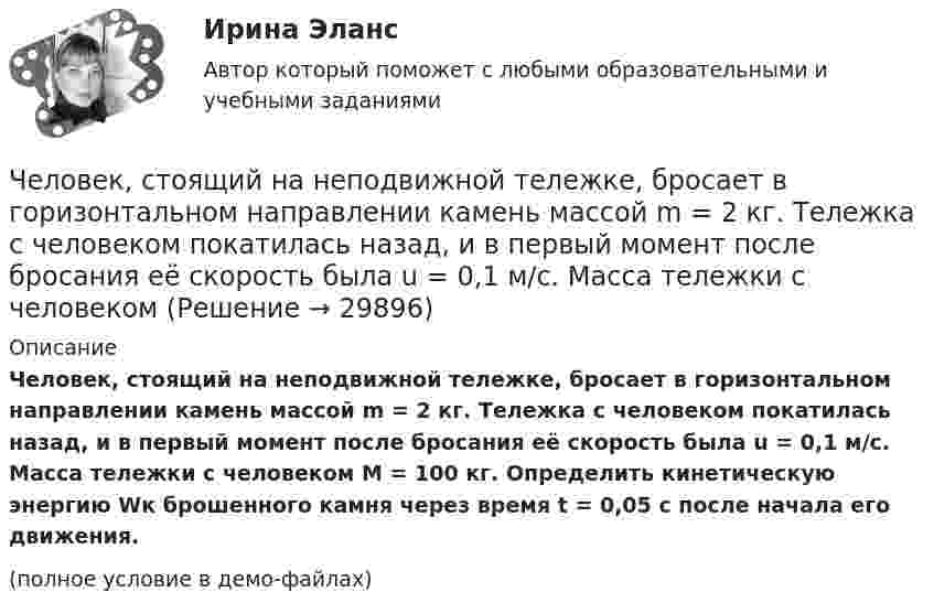     
          Описание
          Человек, стоящий на неподвижной тележке, бросает в горизонтальном направлении камень массой m = 2 кг. Тележка с человеком покатилась назад, и в первый момент после бросания её скорость была u = 0,1 м/с. Масса тележки с человеком M = 100 кг. Определить кинетическую энергию Wк брошенного камня через время t = 0,05 с после начала его движения.(полное условие в демо-файлах)  
            
            
            Человек, стоящий на краю вращающейся горизонтальной платформы, переходит от края к центру. С какой скоростью начнет вращаться платформа, если масса ее 100 кг, масса человека 60 кг и она делала 10 об/мин. Считать платформу круглым однородным дискомЧеловек, стоящий на неподвижной тележке, бросает в горизонтальном направлении камень массой m = 2 кг. Тележка с человеком покатилась назад, и в первый момент после бросания её скорость была u = 0,1 м/с. Масса тележки с человеком Человек, стоящий на неподвижном плоту массой 5 т, пошёл со скоростью 5 м/с относительно плота. Масса человека 100 кг. С какой скоростью начнёт двигаться плот по поверхности воды?Человек, стоящий на расстоянии 2 м от оси горизонтальной платформы, ловит мяч, летящий на него со скоростью 10 м/с. Траектория мяча горизонтальна и проходит на расстоянии 2 м от оси платформы. Масса мяча 5 кг. Момент инерции платформы Человеку, стоящему на оси неподвижной платформы в виде диска, передали вращающееся на легкой вертикальной оси колесо радиусом 40 см и массой 4 кг, распределённой по ободу колеса. Суммарный момент инерции человека сЧеловеку, стоящему на оси неподвижной платформы, в виде диска передали на легкой вертикальной оси колесо радиусом 40 см массой 4 кг, распределенной по ободу колеса Суммарный момент инерции человека Человеку, стоящему неподвижно на скамье Жуковского, передали вращающееся на вертикальной лёгкой оси колесо массой m = 3 кг и радиусом R = 30 мм. Масса колеса распределена по его ободу. Момент инерции человека со скамьёй J = 7,5 кг•м2. Человек стоит на скамье Жуковского и держит в руках за конец лёгкий стержень, расположенный вертикально вдоль оси вращения скамейки. Стержень служит осью вращения колеса, расположенного на верхнем конце стержня. Скамейка неподвижнаЧеловек стоит на скамье Жуковского и держит в руках стержень вертикально вдоль оси вращения скамьи. Стержень служит осью вращения колеса, расположенного на верхнем конце стержня. Скамейка неподвижна,Человек стоит на скамье Жуковского и ловит рукой мяч массой Человек стоит на скамье Жуковского и ловит рукой мяч массой m = 0,4 кг, летящий в горизонтальном направлении со скоростью 0 = 20 м/c. Траектория мяча проходит на расстоянии r = 0,8 м от вертикальной оси вращения скамьи. С какой угловой Человек стоит на скамье Жуковского и ловит рукой мяч массой m = 0,4 кг, летящий в горизонтальном направлении со скоростью V = 20 м/c. Траектория мяча проходит на расстоянии r = 0,8 м от вертикальной оси вращения скамьи. С какой угловой Человек, стоящий в лодке, сделал 6 шагов вдоль лодки и остановился. На сколько шагов передвинулась лодка, если масса лодки в два раза больше массы человека или в два раза меньше? (2 шага; 4 шага)Человек, стоящий на берегу моря, определил, что расстояние между следующими друг за другом волнами равно 8 метров, и за 1 минуту мимо него проходит 45 волновых гребней. Определить скорость распространения волн.