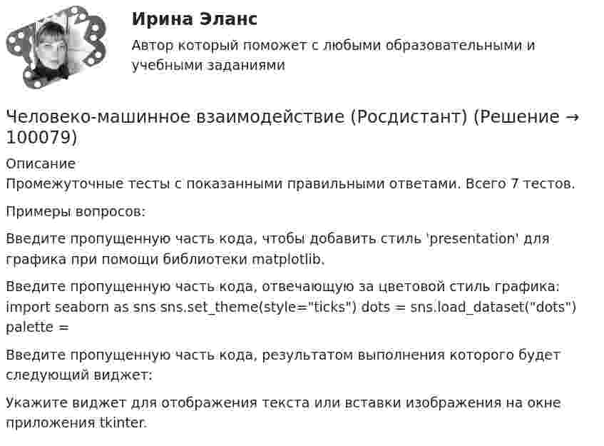     
            Описание
            Промежуточные тесты с показанными правильными ответами. Всего 7 тестов.Примеры вопросов:Введите пропущенную часть кода, чтобы добавить стиль 'presentation' для графика при помощи библиотеки matplotlib.Введите пропущенную часть кода, отвечающую за цветовой стиль графика: import seaborn as sns sns.set_theme(style=ticks) dots = sns.load_dataset(dots) palette =Введите пропущенную часть кода, результатом выполнения которого будет следующий виджет:Укажите виджет для отображения текста или вставки изображения на окне приложения tkinter.   
            
            
            Человеко-машинное взаимодействие (Росдистант)Человеко-машинное взаимодействие (Росдистант)Человеко-машинное взаимодействие (Росдистант)Человеко-машинное взаимодействие.ти (тест с ответами Синергия/МОИ/ МТИ)Человек, проходящий мимо киоска, покупает газету с вероятностью 0,2. Найти вероятность того, что среди 400 человек, прошедших мимо киоска в течение часа: а) купят газету 90 человек; б) не купят газету от 300 до 340 человек (включительно).Человек прыгает с тележки, свободно движущейся по горизонтальному пути со скоростью V = 4 м/с, в направлении движения тележки, после чего скорость тележки изменилась и стала равной U1 = 3 м/с. Определить горизонтальную составляющую Человек, работающий самостоятельно и постоянно нанимающий для работы одного или нескольких лиц, называетсяЧеловек массой m = 70 кг, бегущий со скоростью V1 = 9 км/ч, догоняет тележку массой M = 190 кг, движущуюся со скоростью V2 = 3,6 км/ч, и вскакивает на неё. С какой скоростью станет двигаться тележка с человеком? С какой скоростью будет Человек массой m = 70 кг находится на корме лодки, находящейся в озере. Длина лодки l = 5 м, масса лодки M = 280 кг. Человек переходит на нос лодки. На какое расстояние переместится человек относительно дна? Сопротивлением воды пренебречь.Человек массой m = 70 кг поднимается в лифте. Лифт перед остановкой движется равнозамедленно вертикально вверх с ускорением а = 1 м/с2. Определите вес Р человека в лифте.Человек, наделенный определенным статусом, должностью, властными  полномочиями, в чью задачу входит организация работы коллектива, достижение  производственных целей, контроль и ответственность, – это … лидер Тип ответа: Текстовый ответ Человек находится на краю неподвижной платформы, которая расположена горизонтально и может вращаться относительно вертикальной оси, проходящей через её центр. Масса человека 50 кг, масса платформы 70 кг, радиус платформы 5 м.Человек, находящий жертв, которым он позволяет принимать решения и работать за него - это ... манипуляторЧеловек, не имеющий властных инструментов, но пользующийся  авторитетом, доверием, уважением членов коллектива благодаря обаянию, уму, харизме, сильный человек, который оказывает влияние на поведение людей, направляет их действия, – это … лидер  