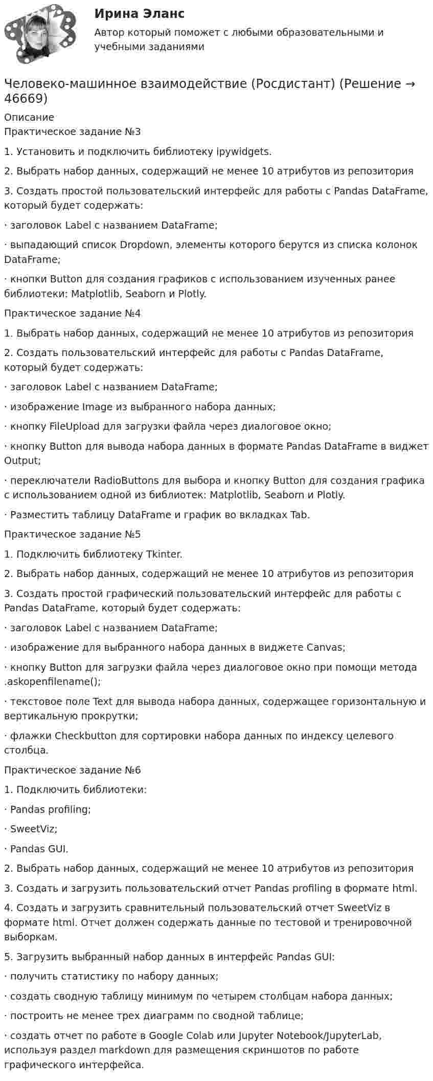      
            Описание
            Практическое задание №31.    Установить и подключить библиотеку ipywidgets.2.    Выбрать набор данных, содержащий не менее 10 атрибутов из репозитория 3.    Создать простой пользовательский интерфейс для работы с Pandas DataFrame, который будет содержать:·       заголовок Label с названием DataFrame;·       выпадающий список Dropdown, элементы которого берутся из списка колонок DataFrame;·       кнопки Button для создания графиков с использованием изученных ранее библиотеки: Matplotlib, Seaborn и Plotly.Практическое задание №41.    Выбрать набор данных, содержащий не менее 10 атрибутов из репозитория 2.    Создать пользовательский интерфейс для работы с Pandas DataFrame, который будет содержать:·       заголовок Label с названием DataFrame;·       изображение Image из выбранного набора данных;·       кнопку FileUpload для загрузки файла через диалоговое окно;·       кнопку Button для вывода набора данных в формате Pandas DataFrame в виджет Output;·       переключатели RadioButtons для выбора и кнопку Button для создания графика с использованием одной из библиотек: Matplotlib, Seaborn и Plotly.·       Разместить таблицу DataFrame и график во вкладках Tab.Практическое задание №51.    Подключить библиотеку Tkinter.2.    Выбрать набор данных, содержащий не менее 10 атрибутов из репозитория 3.    Создать простой графический пользовательский интерфейс для работы с Pandas DataFrame, который будет содержать:·       заголовок Label с названием DataFrame;·       изображение для выбранного набора данных в виджете Canvas;·       кнопку Button для загрузки файла через диалоговое окно при помощи метода .askopenfilename();·       текстовое поле Text для вывода набора данных, содержащее горизонтальную и вертикальную прокрутки;·       флажки Checkbutton для сортировки набора данных по индексу целевого столбца.Практическое задание №61.    Подключить библиотеки:·       Pandas profiling;·       SweetViz; ·       Pandas GUI.2.    Выбрать набор данных, содержащий не менее 10 атрибутов из репозитория 3.    Создать и загрузить пользовательский отчет Pandas profiling в формате html.4.    Создать и загрузить сравнительный пользовательский отчет SweetViz в формате html. Отчет должен содержать данные по тестовой и тренировочной выборкам.5.    Загрузить выбранный набор данных в интерфейс Pandas GUI:·       получить статистику по набору данных;·       создать сводную таблицу минимум по четырем столбцам набора данных;·       построить не менее трех диаграмм по сводной таблице;·       создать отчет по работе в Google Colab или Jupyter Notebook/JupyterLab, используя раздел markdown для размещения скриншотов по работе графического интерфейса.  
            
            
            Человеко-машинное взаимодействие (Росдистант)Человеко-машинное взаимодействие (Росдистант)Человеко-машинное взаимодействие.ти (тест с ответами Синергия/МОИ/ МТИ)Человек, проходящий мимо киоска, покупает газету с вероятностью 0,2. Найти вероятность того, что среди 400 человек, прошедших мимо киоска в течение часа: а) купят газету 90 человек; б) не купят газету от 300 до 340 человек (включительно).Человек прыгает с тележки, свободно движущейся по горизонтальному пути со скоростью V = 4 м/с, в направлении движения тележки, после чего скорость тележки изменилась и стала равной U1 = 3 м/с. Определить горизонтальную составляющую Человек, работающий самостоятельно и постоянно нанимающий для работы одного или нескольких лиц, называетсяЧеловек, сидящий на берегу моря, определил, что расстояние между следующими друг за другом гребнями волн равно 6 м. Кроме того, он подсчитал, что за 60 с мимо него прошло 23 гребня. Определить скорость распространения волны.Человек массой m = 70 кг находится на корме лодки, находящейся в озере. Длина лодки l = 5 м, масса лодки M = 280 кг. Человек переходит на нос лодки. На какое расстояние переместится человек относительно дна? Сопротивлением воды пренебречь.Человек массой m = 70 кг поднимается в лифте. Лифт перед остановкой движется равнозамедленно вертикально вверх с ускорением а = 1 м/с2. Определите вес Р человека в лифте.Человек, наделенный определенным статусом, должностью, властными  полномочиями, в чью задачу входит организация работы коллектива, достижение  производственных целей, контроль и ответственность, – это … лидер Тип ответа: Текстовый ответ Человек находится на краю неподвижной платформы, которая расположена горизонтально и может вращаться относительно вертикальной оси, проходящей через её центр. Масса человека 50 кг, масса платформы 70 кг, радиус платформы 5 м.Человек, находящий жертв, которым он позволяет принимать решения и работать за него - это ... манипуляторЧеловек, не имеющий властных инструментов, но пользующийся  авторитетом, доверием, уважением членов коллектива благодаря обаянию, уму, харизме, сильный человек, который оказывает влияние на поведение людей, направляет их действия, – это … лидер  Человеко-машинное взаимодействие